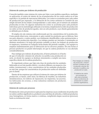 AlfaomegaFundamentos de costos
19
Para trabajar por órdenes
de producción, el factor
primario consiste en que
el reducido volumen de
artículos no justifica una
producción en serie.
El sistema de costos
por procesos es
apto para empresas
cuyas condiciones de
producción no sufren
cambios significativos.
Sistema de costeo por órdenes de producción
Conocido también como sistema de costos por lotes o por pedidos específicos, mediante
su aplicación, el centro de interés de las acumulaciones de los costos radica en el lote
específico o la partida de mercancías fabricadas. Los costos se acumulan para cada orden
de producción por separado, y la obtención de los costos unitarios es cuestión de una
simple división de los totales correspondientes a cada orden, por el número de unidades
producidas en ésta. En algunas industrias los costos se acumulan para cada producto
individual, pero la metodología utilizada es la misma; simplemente la orden de producción
no cubre un lote de productos iguales, sino un solo producto, cuyo diseño generalmente
es definido por el cliente.
El empleo de este sistema está condicionado por las características de la producción.
Como puede observarse, únicamente es apto cuando los productos que se fabrican, bien
sea para almacén o contra pedido, son totalmente identificables como pertenecientes a
una orden de producción específica. Los trabajos pueden ser iniciados y terminados en
distintos momentos a lo largo del período contable; es decir, las órdenes de producción
se empiezan y terminan en cualquier fecha dentro del período contable, y los equipos se
emplean indistintamente para la fabricación de los diversos pedidos. De esta forma el
proceso productivo se puede interrumpir, sin que la cadena productiva se vea afectada
considerablemente.
Para trabajar por órdenes de producción, el factor primario es el hecho
de que el reducido volumen de artículos no justifica una producción en
serie, en donde los equipos se destinan únicamente a cumplir una tarea
específica dentro de la cadena productiva.
Es importante aclarar, que bajo esta clase de producción las unidades
fabricadas en un lote pueden diferir, y en efecto difieren con respecto a los
estilos, terminaciones y otras características de las unidades producidas
en otro lote, porque las características de producción suelen ser definidas
por el cliente.
Dentro de las empresas que utilizan el sistema de costos por órdenes de
producción, se tienen, entre otras, las fábricas de muebles, las industrias
metalmecánicas, los talleres de reparación, las imprentas, las joyerías,
los fabricantes de aviones, y otras industrias similares de productos
especializados.
Sistema de costos por procesos
El sistema de costos por procesos es apto para las empresas cuyas condiciones de producción
no sufren cambios significativos, producen una sola línea de artículos, o fabrican productos
muy homogéneos, en forma masiva o continua, cumpliendo etapas sucesivas (procesos)
hasta su terminación total.
Clasificación de los sistemas de costeo
 