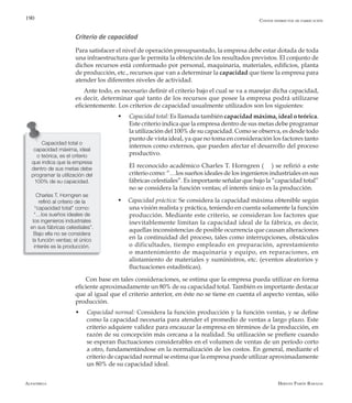 Alfaomega Hernán Pabón Barajas
190
Criterio de capacidad
Para satisfacer el nivel de operación presupuestado, la empresa debe estar dotada de toda
una infraestructura que le permita la obtención de los resultados previstos. El conjunto de
dichos recursos está conformado por personal, maquinaria, materiales, edificios, planta
de producción, etc., recursos que van a determinar la capacidad que tiene la empresa para
atender los diferentes niveles de actividad.
Ante todo, es necesario definir el criterio bajo el cual se va a manejar dicha capacidad,
es decir, determinar qué tanto de los recursos que posee la empresa podrá utilizarse
eficientemente. Los criterios de capacidad usualmente utilizados son los siguientes:
w	 Capacidad total: Es llamada también capacidad máxima, ideal o teórica.
Este criterio indica que la empresa dentro de sus metas debe programar
la utilización del 100% de su capacidad. Como se observa, es desde todo
punto de vista ideal, ya que no toma en consideración los factores tanto
internos como externos, que pueden afectar el desarrollo del proceso
productivo.
	 El reconocido académico Charles T. Horngren ( ) se refirió a este
criterio como: “…los sueños ideales de los ingenieros industriales en sus
fábricas celestiales”. Es importante señalar que bajo la “capacidad total”
no se considera la función ventas; el interés único es la producción.
w Capacidad práctica: Se considera la capacidad máxima obtenible según
una visión realista y práctica, teniendo en cuenta solamente la función
producción. Mediante este criterio, se consideran los factores que
inevitablemente limitan la capacidad ideal de la fábrica, es decir,
aquellas inconsistencias de posible ocurrencia que causan alteraciones
en la continuidad del proceso, tales como interrupciones, obstáculos
o dificultades, tiempo empleado en preparación, aprestamiento
o mantenimiento de maquinaria y equipo, en reparaciones, en
alistamiento de materiales y suministros, etc. (eventos aleatorios y
fluctuaciones estadísticas).
Con base en tales consideraciones, se estima que la empresa pueda utilizar en forma
eficiente aproximadamente un 80% de su capacidad total. También es importante destacar
que al igual que el criterio anterior, en éste no se tiene en cuenta el aspecto ventas, sólo
producción.
w Capacidad normal: Considera la función producción y la función ventas, y se define
como la capacidad necesaria para atender el promedio de ventas a largo plazo. Este
criterio adquiere validez para encauzar la empresa en términos de la producción, en
razón de su concepción más cercana a la realidad. Su utilización se prefiere cuando
se esperan fluctuaciones considerables en el volumen de ventas de un período corto
a otro, fundamentándose en la normalización de los costos. En general, mediante el
criterio de capacidad normal se estima que la empresa puede utilizar aproximadamente
un 80% de su capacidad ideal.
Capacidad total o
capacidad máxima, ideal
o teórica, es el criterio
que indica que la empresa
dentro de sus metas debe
programar la utilización del
100% de su capacidad.
Charles T. Horngren se
refirió al criterio de la
“capacidad total” como:
“…los sueños ideales de
los ingenieros industriales
en sus fábricas celestiales”.
Bajo ella no se considera
la función ventas; el único
interés es la producción.
Costos indirectos de fabricación
 
