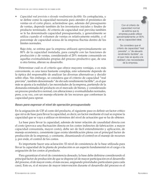 AlfaomegaFundamentos de costos
191
w Capacidad real prevista o elevado rendimiento factible: Es cortoplacista, y
se define como la capacidad necesaria para atender el pronóstico de
ventas en el corto plazo, aclarándose que, además del presupuesto
de ventas, depende también de los inventarios iniciales y finales de
producto terminado. Al criterio de capacidad real prevista también
se le ha denominado capacidad presupuestada, y generalmente se
utiliza cuando el volumen de ventas es relativamente estable, y el
porcentaje de capacidad ociosa de la empresa fluctúa dentro de los
límites normales.
	 Bajo éste, se estima que la empresa utilizará aproximadamente un
80% de la capacidad instalada, para cumplir con las funciones de
producción y de ventas, considerando el 20% restante consumido en
aquellas eventualidades propias del proceso productivo que, de una
u otra forma, alteran su desarrollo.
Determinar cuál es el criterio que ofrece mayores ventajas, o es más
conveniente, es una tarea bastante compleja, esto solamente depende de
la óptica del responsable de analizar las diversas alternativas y decidir
sobre ellas. Sin embargo, se considera que el criterio de capacidad “real
prevista”, también denominado “de elevado rendimiento factible”, es el que
más se ajusta a la realidad y las necesidades de la empresa, partiendo de la
demanda estimada del producto en el mercado de bienes, y considerando
un proceso productivo normal, con alteraciones y eventualidades normales,
pero, a su vez, con un manejo eficiente de los recursos que conforman la
capacidad para operar.
Bases para expresar el nivel de operación presupuestado
En la asignación de CIF al costo del producto, el siguiente paso es definir un factor crítico
que sirva de base para llevar la capacidad, es decir, un factor mediante el cual se exprese la
capacidad que se vaya a utilizar en términos del nivel de actuación que se ha de obtener.
La base para llevar la capacidad, además de tener relación de causalidad directa con
el costo (provoca una fluctuación directa en los costos indirectos de fabricación: a mayor
capacidad consumida, mayor costo), debe ser de fácil entendimiento y aplicación, de
manejo económico, consistente (que exista identificación plena con el principal factor de
producción de la empresa), y constante, dinamizando el control en el manejo de recursos
y, por ende, el control de los costos.
Es importante hacer una aclaración: El nivel de consistencia de la base utilizada para
llevar la capacidad de la planta de producción es un aspecto fundamental en el cargo o la
asignación de los costos al producto.
Para garantizar el nivel de consistencia deseado, la base debe definirse considerando el
principal factor de producción de que se dispone (el de mayor participación en el desarrollo
del proceso, el de mayor costo, el más escaso, asignando prioridades particulares para cada
caso). Esto es, si el recurso de mayor intervención durante el desarrollo del proceso es el
Con el criterio de
capacidad normal
se estima que la
empresa puede utilizar
aproximadamente un 80%
de su capacidad ideal.
Se considera que el
criterio de capacidad “real
prevista”, o “de elevado
rendimiento factible”, es
el que más se ajusta a la
realidad y las necesidades
de la empresa.
Presupuesto de los costos indirectos de fabricación
 