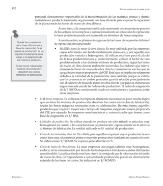 Alfaomega Hernán Pabón Barajas
192
personal directamente responsable de la transformación de las materias primas y demás
materiales en producto terminado, seguramente una base eficiente para expresar la capacidad
de la planta serán las horas de mano de obra directa.
Ahora bien, si la maquinaria utilizada representa una importante porción
de los activos de la empresa y su funcionamiento un alto costo de operación,
la base pertinente puede ser expresada en términos de horas máquina.
A continuación, se plantearán algunas de las bases de expresión del nivel
de operación presupuestado:
w	 HMOD: horas de mano de obra directa. Es muy utilizada por las empresas
cuyas actividades son fundamentalmente manuales, y por aquellas con
producción variada y heterogénea. Al utilizar esta base para el cálculo
de la tasa predeterminada y, posteriormente, aplicar el factor de tasa
predeterminada a las distintas órdenes de producción, según las horas
de mano de obra directa realmente incurridas, las órdenes que mayor
número de horas de mano de obra directa consumieron son las que se
cargarán con mayor proporción del CIF. Esta base se emplea no solamente
debido a la variedad de la producción, sino también porque se estima
que la ocurrencia en costos generales guarda relación principalmente
con el número de horas de mano de obra directa que para su elaboración
requieren cada una de las órdenes de producción. El factor de asignación
de $/ HMOD es comúnmente usado en confecciones y zapaterías, entre
otras empresas.
w	 HM: horas máquina. Es utilizada en empresas altamente mecanizadas, pues resulta lógico
que en éstas las órdenes de producción absorban los costos indirectos de fabricación,
según las horas máquina necesarias para su elaboración. De esta forma, aquellos
productos que requieren mayor uso o tiempo de máquinas, cargan con mayor proporción
del CIF; por ejemplo: las empresas metalmecánicas y automatizadas que tienen como
base de asignación los $/ HM.
w	 Unidades de producción. Se utiliza cuando se produce un solo artículo o artículos muy
homogéneos en cuanto a las características de producción, especialmente en lo relativo
al tiempo de fabricación. La unidad utilizada es $/ unidad de producción.
w	 Costo de los materiales directos: Es válida para aquellas empresas cuyos productos tienen
como base una sola materia prima o materias primas muy similares en cuanto al costo.
Se indica como: $/ $CMD. Se expresa generalmente en %.
w	 Costo de mano de obra directa. La usan empresas que pagan salarios muy homogéneos,
es decir, en la remuneración por hora de los trabajadores directos no existen diferencias
considerables. La aplicación de esta base ofrece la ventaja de que la información del costo
de mano de obra, correspondiente a cada orden de producción, puede ser directamente
extraído de las hojas de costos. Su indicador es: $/ $CMOD.
El nivel de consistencia
de la base utilizada para
llevar la capacidad de la
planta de producción es un
aspecto fundamental en el
cargo o la asignación de
los costos al producto.
En las horas máquina las
órdenes de producción
absorben los costos
indirectos de fabricación.
Costos indirectos de fabricación
 