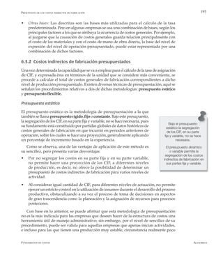 AlfaomegaFundamentos de costos
193
w	 Otras bases: Las descritas son las bases más utilizadas para el cálculo de la tasa
predeterminada. Pero en algunas empresas se usa una combinación de bases, según los
principales factores a los que se atribuya la ocurrencia de costos generales. Por ejemplo,
al juzgarse que la causación de costos generales guarda relación principalmente con
el costo de los materiales y con el costo de mano de obra directa, la base del nivel de
expresión del nivel de operación presupuestado, puede estar representada por una
combinación de dichos factores.
6.3.2 Costos indirectos de fabricación presupuestados
Una vez determinada la capacidad que se va a emplear para el cálculo de la tasa de asignación
de CIF, y expresada ésta en términos de la unidad que se considere más conveniente, se
procede a calcular el total de costos generales de fabricación correspondientes a dicho
nivel de producción presupuestado. Existen diversas técnicas de presupuestación; aquí se
señalan los procedimientos relativos a dos de dichas metodologías: presupuesto estático
y presupuesto flexible.
Presupuesto estático
El presupuesto estático es la metodología de presupuestación a la que
también se llama presupuesto rígido, fijo o constante. Bajo este presupuesto,
la segregación de los CIF, en su parte fija y variable, no se hace necesaria, pues
su fundamento está constituido por partidas globales de datos históricos de
costos generales de fabricación en que incurrió en períodos anteriores de
operación, sobre los cuales se hace una proyección, generalmente aplicando
un porcentaje de incremento basado en la experiencia.
Como se observa, una de las ventajas de aplicación de este método es
su sencillez, pero presenta varias desventajas:
w	 Por no segregar los costos en su parte fija y en su parte variable,
no permite hacer una proyección de los CIF, a diferentes niveles
de producción, es decir, no ofrece la posibilidad de determinar un
presupuesto de costos indirectos de fabricación para varios niveles de
actividad.
w	 Al considerar igual cantidad de CIF, para diferentes niveles de actuación, no permite
ejercer un estricto control en la utilización de insumos durante el desarrollo del proceso
productivo, obstaculizando a su vez el proceso de toma de decisiones en aspectos
de gran trascendencia como la planeación y la asignación de recursos para procesos
posteriores.
Con base en lo anterior, se puede afirmar que esta metodología de presupuestación
no es la más indicada para las empresas que deseen hacer de la estructura de costos una
herramienta útil de manejo administrativo; sin embargo, por el nivel de sencillez de su
procedimiento, puede ser válida para aquellas empresas que apenas inician actividades,
e incluso para las que tienen una producción muy estable, circunstancia realmente poco
Presupuesto de los costos indirectos de fabricación
Bajo el presupuesto
estático la segregación
de los CIF, en su parte
fija y variable, no se hace
necesaria.
El presupuesto dinámico
o variable permite la
segregación de los costos
indirectos de fabricación en
sus partes fija y variable.
 