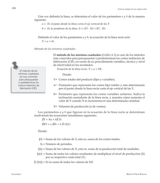 Alfaomega Hernán Pabón Barajas
198
Una vez definida la línea, se determina el valor de los parámetros a y b de la manera
siguiente:
a =  Es el punto donde la línea corta el eje vertical de las Y.
b =  Es la pendiente de la línea: b = (Y5 - Yl) / (X5 - Xl)
Definido el valor de los parámetros a y b, la ecuación de la línea recta será:
Y = a + bx
Método de los mínimos cuadrados
El método de los mínimos cuadrados (Gráfico 6.3) es uno de los métodos
más conocidos para presupuestar o predeterminar los costos indirectos de
fabricación (CIF), en razón de su procedimiento científico, técnico y nivel
de efectividad en los resultados:
Ecuación de la línea recta: Y = a + bX;
Donde:
Y=	 Costos totales del producto (fijos y variables).
a=	 Parámetro que representa los costos fijos totales y esta determinado
por el punto donde la línea recta corta el eje vertical de las Y.
b=	 Parámetro que representa los costos variables unitarios. Indica la
inclinación ascendente de la línea recta, y muestra cómo aumenta el
valor de Y cuando X se incrementa en una determinada cantidad.
X=	 Volumen de producción (o de ventas).
Los parámetros a y b que figuran en la ecuación de la línea recta se determinan
resolviendo las ecuaciones simultáneas siguientes:
ΣY = Na + bΣ Xi
ΣXY = a ΣXi + b Σ (Xi2)
Donde:
Suma de los valores de Y, esto es, suma de los costos totales.
Número de períodos.
Suma de los valores de X, esto es, suma de la producción total de unidades.
Suma de todos los valores resultantes de multiplicar el nivel de producción (X)
por su respectivo costo total (Y).
Es la suma de todos los valores de Xi2
El método de los
mínimos cuadrados
es muy conocido
para presupuestar
o predeterminar los
costos indirectos de
fabricación (CIF).
Costos indirectos de fabricación
ΣY =
N =
ΣXi =
ΣXY =
Σ (Xi2) =
 