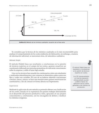 AlfaomegaFundamentos de costos
199
a
(Y) Costo
Gráfico 6.3 Método de los mínimos cuadrados: ecuación de la línea recta
*(X2, Y2)
*(X7, Y7)
*(X3, Y3)
*(X4, Y4)
*(X5, Y5)
*(X1, Y1)
X (Cantidad de Pdn)
*(X6, Y6)
b
Línea presupuestal
Y=a+bx
Se considera que la técnica de los mínimos cuadrados es la más recomendable para
analizar el comportamiento de los costos indirectos de fabricación, sin embargo, a manera
de información adicional, se mencionan otras, de naturaleza cualitativa:
Método Delphi
El método Delphi basa sus resultados y conclusiones en la opinión
de técnicos expertos en el campo de los costos, quienes resuelven un
cuestionario elaborado por personas poseedoras de suficiente conocimiento
sobre la empresa y sobre el tema bajo estudio.
Una vez los técnicos han resuelto los cuestionarios, éstos son estudiados
y analizados detenidamente y por consenso se determina cuáles costos son
fijos y cuáles son variables. En caso de no haberse obtenido conclusiones
concisas, claras y únicas, se hace una reunión entre quienes resolvieron los
cuestionarios, a fin de conocer en forma directa sus impresiones.
Experiencia
Mediante la aplicación de este método se pretende obtener una clasificación
de los costos, basada en la experiencia de quienes trabajan directamente
en el desarrollo del proceso productivo; éstos, apoyados en sus propios
conocimientos y conclusiones, son los encargados de definir y clasificar
los distintos renglones.
Presupuesto de los costos indirectos de fabricación
El método Delphi basa sus
resultados y conclusiones
en la opinión de técnicos
expertos en costos.
Los CIF presupuestados
y el nivel de operación
presupuestado ayudan
a definir el factor de
aplicación de los costos
generales a las órdenes de
producción.
 