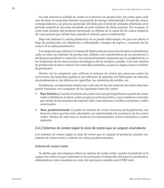 Alfaomega Hernán Pabón Barajas
20
En este sistema la unidad de costeo es el proceso de producción, los costos para cada
uno de éstos se acumulan durante un período de tiempo determinado. El total de costos,
correspondiente a un proceso particular dividido por el total de unidades obtenidas en el
período respectivo, da como resultado el costo unitario de dicho proceso. Por su parte, el
costo total unitario del producto terminado se obtiene de la suma de los costos unitarios
de cada proceso por donde haya pasado el artículo para su fabricación.
Bajo este sistema la cadena productiva no se puede interrumpir, sin que esto afecte el
flujo de producción con obstáculos o dificultades, tiempos de espera y aumento de los
costos en la cadena productiva.
Las empresas que utilizan el sistema de fabricación por procesos tienden a estandarizar
cada vez más sus métodos de producción, debido a las características de sus productos y
del proceso productivo como tal, a las automatizaciones impuestas por la competencia y a
las tendencias de las innovaciones tecnológicas de los tiempos actuales. Con este sistema
de producción se busca reducir los costos fijos unitarios, ya que se cargan a mayor número
de productos.
Dentro de las empresas que utilizan el sistema de costos por procesos están las
cervecerías, las industrias químicas, las refinerías de petróleo, los fabricantes de artículos
electrodomésticos, las fábricas de cigarrillos, las industrias de textiles, etc.
Finalmente, es importante señalar que cada uno de los dos sistemas de costeo descritos
puede funcionar con cualquiera de las siguientes bases de costos:
w	 Base histórica: Cuando el sistema de costos funciona principalmente a partir de costos
reales o históricos, es decir, costos en que ya se ha incurrido y cuya cuantía es conocida,
por medio de documentos de soporte, tales como facturas y recibos con firmas y sellos
autorizados.
w Base predeterminada: Cuando el sistema de costos funciona principalmente con
base en costos que han sido calculados con anterioridad a la ocurrencia de los costos
reales. Dentro de esta base se destacan los denominados costos estimados y costos
estándar.
2.4.2 Sistemas de costeo según la clase de costos que se carguen al producto
Los sistemas de costeo según la clase de costos que se carguen al producto, pueden ser:
sistema de costos reales y sistema de costos predeterminados.
Sistema de costos reales
Se afirma que una empresa utiliza un sistema de costos reales cuando al producto se le
cargan los costos en que realmente se incurrió para el desarrollo del proceso productivo,
obteniéndose como resultado un costo de mercancía vendida real (CMD real).
Agregación de costos (Sistemas de costeo)
 