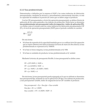 Alfaomega Hernán Pabón Barajas
200
6.3.3 Tasa predeterminada
Determinados o definidos por la empresa el NOP y los costos indirectos de fabricación
presupuestados, mediante las técnicas y procedimientos anteriormente descritos, se está
en capacidad de establecer la porción de costos que se deben cargar al producto.
Con los CIF presupuestados y el nivel de operación presupuestado, se define el factor de
aplicación de los costos generales a las órdenes de producción. Dicho factor se denomina
tasa predeterminada, tasa presupuestal, índice de asignación o índice de aplicación (TP),
y se define como el cociente entre los costos indirectos de fabricación presupuestados CIF
(P) y el nivel de operación presupuestado (NOP) para el período contable en cuestión:
CIF (P)
        NOP
De esta forma:
w	 Si la base de expresión de la capacidad instalada que se va a utilizar (nivel de operación
que se espera obtener) está dada en términos de horas de mano de obra directa, la tasa
predeterminada se expresará en $/ HMOD.
w	 Si la base es horas máquina, la tasa predeterminada es $/ HM.
w	 Si la base es unidades de producto, la tasa predeterminada es $/ unidad.
Mediante la técnica de presupuesto flexible, la tasa presupuestal se define como:
TP = [FP (NOP) ] / NOP, o,
TP = [a+b(NOP)] / NOP,   o,
TP = [a / NOP] + [b (NOP) / NOP]
TP = [a / NOP] + b
De esta forma, la tasa presupuestal queda segregada en lo que en adelante se denomina
tasa presupuestal fija, mediante la cual se aplican los CIF fijos a las órdenes de producción,
y tasa presupuestal variable, índice de asignación de los CIF variables al producto.
Tasa presupuestal = Tp = Tasa fija + Tasa variable
Tasa fija = Tf = a / (NOP)
Tasa variable = TV = b (NOP) / NOP = b
Costos indirectos de fabricación
=TP
 