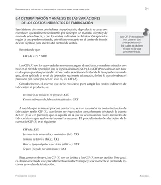 AlfaomegaFundamentos de costos
201
6.4 DETERMINACIÓN Y ANÁLISIS DE LAS VARIACIONES
DE LOS COSTOS INDIRECTOS DE FABRICACIÓN
En el sistema de costos por órdenes de producción, el producto se carga con
el costo en que realmente se incurrió por concepto de material directo y de
mano de obra directa, y con los costos indirectos de fabricación aplicados
según la tasa predeterminada; este último concepto es el centro de interés
de este capítulo para efectos del control de costos.
Recordando que:
CIF (A) = Tp * NOR
Los CIF (A) son los que verdaderamente se cargan al producto, y son determinados con
base en el nivel de operación que se espera alcanzar (NOP). Los CIF (P) se calculan con base
en dos presupuestos por medio de los cuales se obtiene el valor de la tasa predeterminada
que, al ser aplicada al nivel de operación realmente alcanzado, define lo que absorberá el
producto por concepto de CIF, esto es, los CIF (A).
Contablemente, el asiento que debe realizarse para cargar los costos indirectos de
fabricación al producto, es:
Inventario de producto en proceso: XXX
Costos indirectos de fabricación aplicados: XXX
A medida que avanza el proceso productivo, se van causando los costos indirectos de
fabricación reales CIF (R), que deben ser registrados contablemente afectando la cuenta
de CIF (R) o CIF (control), que es aquella en la que se acumulan los costos indirectos de
fabricación en que realmente incurre la empresa. El procedimiento de afectación de la
cuenta de CIF (R) es el siguiente:
CIF (R): XXX
Inventario de materiales y suministros (MI): XXX
Nómina de fábrica (MOI): XXX
Bancos (pago alquiler o servicios públicos): XXX
Seguro (pagado por anticipado): XXX
Bien, como se observa, los CIF (R) son un débito, y los CIF (A) son un crédito. Pero ¿cuál
es el fundamento de este procedimiento contable? Simple y sencillamente el control de los
costos generales de fabricación.
Los CIF (P) se calculan
con base en dos
presupuestos con
los cuales se obtiene
el valor de la tasa
predeterminada.
Determinación y análisis de las variaciones de los costos indirectos de fabricación
 