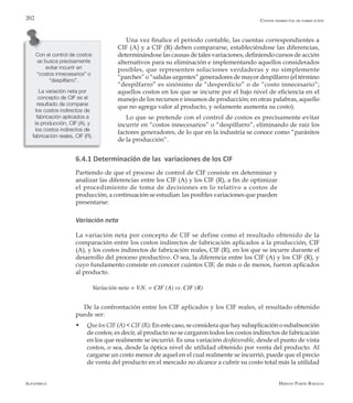 Alfaomega Hernán Pabón Barajas
202
Una vez finalice el período contable, las cuentas correspondientes a
CIF (A) y a CIF (R) deben compararse, estableciéndose las diferencias,
determinándose las causas de tales variaciones, definiendo cursos de acción
alternativos para su eliminación e implementando aquellos considerados
posibles, que representen soluciones verdaderas y no simplemente
“parches” o “salidas urgentes” generadores de mayor despilfarro (el término
“despilfarro” es sinónimo de “desperdicio” o de “costo innecesario”;
aquellos costos en los que se incurre por el bajo nivel de eficiencia en el
manejo de los recursos e insumos de producción; en otras palabras, aquello
que no agrega valor al producto, y solamente aumenta su costo).
Lo que se pretende con el control de costos es precisamente evitar
incurrir en “costos innecesarios” o “despilfarro”, eliminando de raíz los
factores generadores, de lo que en la industria se conoce como “parásitos
de la producción”.
6.4.1 Determinación de las variaciones de los CIF
Partiendo de que el proceso de control de CIF consiste en determinar y
analizar las diferencias entre los CIF (A) y los CIF (R), a fin de optimizar
el procedimiento de toma de decisiones en lo relativo a costos de
producción, a continuación se estudian las posibles variaciones que pueden
presentarse:
Variación neta
La variación neta por concepto de CIF se define como el resultado obtenido de la
comparación entre los costos indirectos de fabricación aplicados a la producción, CIF
(A), y los costos indirectos de fabricación reales, CIF (R), en los que se incurre durante el
desarrollo del proceso productivo. O sea, la diferencia entre los CIF (A) y los CIF (R), y
cuyo fundamento consiste en conocer cuántos CIF, de más o de menos, fueron aplicados
al producto.
Variación neta = V.N. = CIF (A) vs. CIF (R)
De la confrontación entre los CIF aplicados y los CIF reales, el resultado obtenido
puede ser:
w	 Que los CIF (A) < CIF (R): En este caso, se considera que hay subaplicación o subabsorción
de costos; es decir, al producto no se cargaron todos los costos indirectos de fabricación
en los que realmente se incurrió. Es una variación desfavorable, desde el punto de vista
costos, o sea, desde la óptica nivel de utilidad obtenido por venta del producto. Al
cargarse un costo menor de aquel en el cual realmente se incurrió, puede que el precio
de venta del producto en el mercado no alcance a cubrir su costo total más la utilidad
Con el control de costos
se busca precisamente
evitar incurrir en
“costos innecesarios” o
“despilfarro”.
Costos indirectos de fabricación
La variación neta por
concepto de CIF es el
resultado de comparar
los costos indirectos de
fabricación aplicados a
la producción, CIF (A), y
los costos indirectos de
fabricación reales, CIF (R).
 