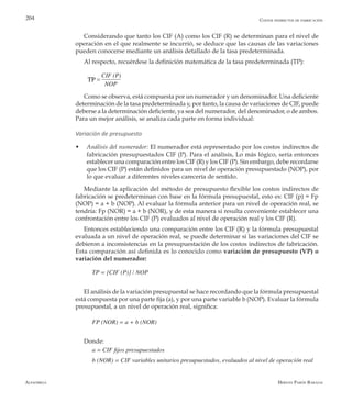 Alfaomega Hernán Pabón Barajas
204
Considerando que tanto los CIF (A) como los CIF (R) se determinan para el nivel de
operación en el que realmente se incurrió, se deduce que las causas de las variaciones
pueden conocerse mediante un análisis detallado de la tasa predeterminada.
Al respecto, recuérdese la definición matemática de la tasa predeterminada (TP):
CIF (P)
        NOP
Como se observa, está compuesta por un numerador y un denominador. Una deficiente
determinación de la tasa predeterminada y, por tanto, la causa de variaciones de CIF, puede
deberse a la determinación deficiente, ya sea del numerador, del denominador, o de ambos.
Para un mejor análisis, se analiza cada parte en forma individual:
Variación de presupuesto
w	 Análisis del numerador: El numerador está representado por los costos indirectos de
fabricación presupuestados CIF (P). Para el análisis, Lo más lógico, sería entonces
establecer una comparación entre los CIF (R) y los CIF (P). Sin embargo, debe recordarse
que los CIF (P) están definidos para un nivel de operación presupuestado (NOP), por
lo que evaluar a diferentes niveles carecería de sentido.
Mediante la aplicación del método de presupuesto flexible los costos indirectos de
fabricación se predeterminan con base en la fórmula presupuestal, esto es: CIF (p) = Fp
(NOP) = a + b (NOP). Al evaluar la fórmula anterior para un nivel de operación real, se
tendría: Fp (NOR) = a + b (NOR), y de esta manera si resulta conveniente establecer una
confrontación entre los CIF (P) evaluados al nivel de operación real y los CIF (R).
Entonces estableciendo una comparación entre los CIF (R) y la fórmula presupuestal
evaluada a un nivel de operación real, se puede determinar si las variaciones del CIF se
debieron a inconsistencias en la presupuestación de los costos indirectos de fabricación.
Esta comparación así definida es lo conocido como variación de presupuesto (VP) o
variación del numerador:
TP = [CIF (P)] / NOP
El análisis de la variación presupuestal se hace recordando que la fórmula presupuestal
está compuesta por una parte fija (a), y por una parte variable b (NOP). Evaluar la fórmula
presupuestal, a un nivel de operación real, significa:
FP (NOR) = a + b (NOR)
Donde:
a = CIF fijos presupuestados
b (NOR) = CIF variables unitarios presupuestados, evaluados al nivel de operación real
Costos indirectos de fabricación
=TP
 