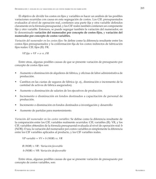 AlfaomegaFundamentos de costos
205
El objetivo de dividir los costos en fijos y variables es hacer un análisis de las posibles
variaciones ocurridas con causa en esta segregación de costos. Los CIF, presupuestados
evaluados al nivel de operación real, contienen una parte fija y otra variable definidos
claramente en la fórmula presupuestal, y los CIF reales también contienen un componente
fijo y otro variable. Entonces, se puede segregar también la variación del numerador, en
lo denominado variación del numerador por concepto de costos fijos, y variación del
numerador por concepto de costos variables.
Variación del numerador en los costos fijos: Se define como la diferencia resultante entre los
costos fijos presupuestados y la conformación fija de los costos indirectos de fabricación
fijos reales: CIF, fijos (R): FR.
VP fija = VF = a vs. FR
Entre otras, algunas posibles causas de que se presente variación de presupuesto por
concepto de costos fijos son:
w	 Aumento o disminución de alquileres de fábrica, y oficinas de labor administrativa de
producción.
w	 Cambios en las cuotas de seguros de fábrica (p. ej., disminución o incremento de la
cantidad de activos de fábrica asegurados).
w	 Aumento o disminución de salarios de los ejecutivos de producción.
w	 Incremento o disminución en fondos destinados a capacitación de personal de
producción.
w	 Incremento o disminución en fondos destinados a investigación y desarrollo
w	 Aumento de partidas para mantenimiento.
Variación del numerador en los costos variables: Se define como la diferencia resultante de
la comparación entre los CIF, variables realmente ocurridos: CIF, variables (R): VR, y los
CIF, variables obtenidos de la fórmula presupuestal evaluada al nivel de operación real: b
(NOR). O sea, la variación del numerador por costos variables es simplemente la diferencia
entre los CIF variables aplicados al producto, y los CIF variables reales.
VP variable = VV = b (NOR) vs. VR
B (NOR) > VR : Variación favorable
b (NOR) < VR: Variación desfavorable
Entre otras, algunas posibles causas de que se presente variación de presupuesto por
concepto de costos variables, son:
Determinación y análisis de las variaciones de los costos indirectos de fabricación
 