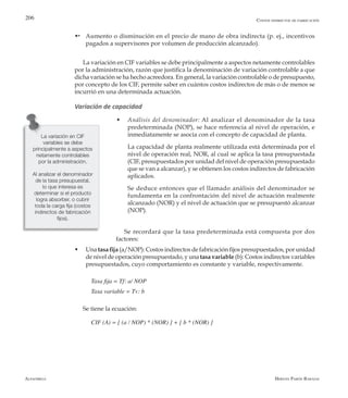 Alfaomega Hernán Pabón Barajas
206
w	 Aumento o disminución en el precio de mano de obra indirecta (p. ej., incentivos
pagados a supervisores por volumen de producción alcanzado).
La variación en CIF variables se debe principalmente a aspectos netamente controlables
por la administración, razón que justifica la denominación de variación controlable a que
dicha variación se ha hecho acreedora. En general, la variación controlable o de presupuesto,
por concepto de los CIF, permite saber en cuántos costos indirectos de más o de menos se
incurrió en una determinada actuación.
Variación de capacidad
w	 Análisis del denominador: Al analizar el denominador de la tasa
predeterminada (NOP), se hace referencia al nivel de operación, e
inmediatamente se asocia con el concepto de capacidad de planta.
	 La capacidad de planta realmente utilizada está determinada por el
nivel de operación real, NOR, al cual se aplica la tasa presupuestada
(CIF, presupuestados por unidad del nivel de operación presupuestado
que se van a alcanzar), y se obtienen los costos indirectos de fabricación
aplicados.
	 Se deduce entonces que el llamado análisis del denominador se
fundamenta en la confrontación del nivel de actuación realmente
alcanzado (NOR) y el nivel de actuación que se presupuestó alcanzar
(NOP).
Se recordará que la tasa predeterminada está compuesta por dos
factores:
w	 Una tasa fija (a/NOP): Costos indirectos de fabricación fijos presupuestados, por unidad
de nivel de operación presupuestado, y una tasa variable (b): Costos indirectos variables
presupuestados, cuyo comportamiento es constante y variable, respectivamente.
Tasa fija = Tf: a/ NOP
Tasa variable = Tv: b
Se tiene la ecuación:
CIF (A) = [ (a / NOP) * (NOR) ] + [ b * (NOR) ]
-
Costos indirectos de fabricación
La variación en CIF
variables se debe
principalmente a aspectos
netamente controlables
por la administración.
Al analizar el denominador
de la tasa presupuestal,
lo que interesa es
determinar si el producto
logra absorber, o cubrir
toda la carga fija (costos
indirectos de fabricación
fijos).
 