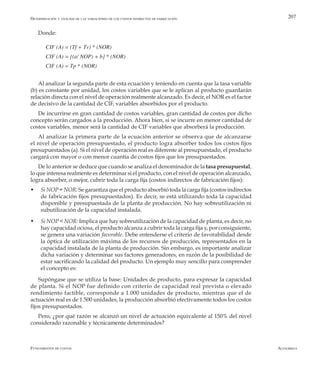 AlfaomegaFundamentos de costos
207
Donde:
CIF (A) = (Tf + Tv) * (NOR)
CIF (A) = [(a/ NOP) + b] * (NOR)
CIF (A) = Tp * (NOR)
Al analizar la segunda parte de esta ecuación y teniendo en cuenta que la tasa variable
(b) es constante por unidad, los costos variables que se le aplican al producto guardarán
relación directa con el nivel de operación realmente alcanzado. Es decir, el NOR es el factor
de decisivo de la cantidad de CIF, variables absorbidos por el producto.
De incurrirse en gran cantidad de costos variables, gran cantidad de costos por dicho
concepto serán cargados a la producción. Ahora bien, si se incurre en menor cantidad de
costos variables, menor será la cantidad de CIF variables que absorberá la producción.
Al analizar la primera parte de la ecuación anterior se observa que de alcanzarse
el nivel de operación presupuestado, el producto logra absorber todos los costos fijos
presupuestados (a). Si el nivel de operación real es diferente al presupuestado, el producto
cargará con mayor o con menor cuantía de costos fijos que los presupuestados.
De lo anterior se deduce que cuando se analiza el denominador de la tasa presupuestal,
lo que interesa realmente es determinar si el producto, con el nivel de operación alcanzado,
logra absorber, o mejor, cubrir toda la carga fija (costos indirectos de fabricación fijos):
w	 Si NOP = NOR: Se garantiza que el producto absorbió toda la carga fija (costos indirectos
de fabricación fijos presupuestados). Es decir, se está utilizando toda la capacidad
disponible y presupuestada de la planta de producción. No hay sobreutilización ni
subutilización de la capacidad instalada.
w	 Si NOP < NOR: Implica que hay sobreutilización de la capacidad de planta, es decir, no
hay capacidad ociosa, el producto alcanza a cubrir toda la carga fija y, por consiguiente,
se genera una variación favorable. Debe entenderse el criterio de favorabilidad desde
la óptica de utilización máxima de los recursos de producción, representados en la
capacidad instalada de la planta de producción. Sin embargo, es importante analizar
dicha variación y determinar sus factores generadores, en razón de la posibilidad de
estar sacrificando la calidad del producto. Un ejemplo muy sencillo para comprender
el concepto es:
Supóngase que se utiliza la base: Unidades de producto, para expresar la capacidad
de planta. Si el NOP fue definido con criterio de capacidad real prevista o elevado
rendimiento factible, corresponde a 1.000 unidades de producto, mientras que el de
actuación real es de 1.500 unidades, la producción absorbió efectivamente todos los costos
fijos presupuestados.
Pero, ¿por qué razón se alcanzó un nivel de actuación equivalente al 150% del nivel
considerado razonable y técnicamente determinados?
Determinación y análisis de las variaciones de los costos indirectos de fabricación
 