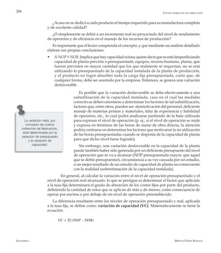 Alfaomega Hernán Pabón Barajas
208
¿Acaso no se dedicó a cada producto el tiempo requerido para su manufactura completa
y de excelente calidad?
¿O simplemente se debió a un incremento real no proyectado del nivel de rendimiento
de operarios y de eficiencia en el manejo de los recursos de producción?
Es importante que el lector comprenda el concepto, y que mediante un análisis detallado
elabore sus propias conclusiones.
w	 SiNOP>NOR:Implicaquehaycapacidadociosa;quieredecirqueseestádesperdiciando
capacidad de planta prevista o presupuestada: equipos, recurso humano, planta, que
fueron previstos en mayor cantidad que los que realmente se requerían; no se está
utilizando lo presupuestado de la capacidad instalada de la planta de producción,
y el producto no logró absorber toda la carga fija presupuestada, costo que, de
cualquier forma, debe ser asumido por la empresa. Entonces, se genera una variación
desfavorable.
Es posible que la variación desfavorable se deba efectivamente a una
subutilización de la capacidad instalada, caso en el cual las medidas
correctivas deben orientarse a determinar los factores de tal subutilización,
factores que, entre otros, pueden ser: desmotivación del personal, deficiente
manejo de materias primas y materiales, falta de experiencia y habilidad
de operarios, etc., lo cual podrá analizarse partiendo de la base utilizada
para expresar el nivel de operación (p. ej., si el nivel de operación se mide
y expresa en términos de las horas de mano de obra directa, la atención
podría centrarse en determinar los factores que motivaron la no utilización
de las horas presupuestadas cuando se disponía de la capacidad de planta
para que dicho nivel fuese logrado).
Sin embargo, una variación desfavorable en la capacidad de la planta
puede también haber sido generada por un deficiente presupuesto del nivel
de operación que se va a alcanzar (NOP presupuestado mayor, que aquel
que se debió presupuestar), circunstancia a su vez causada por un estudio,
o un mejor resultado de un estudio de capacidad de planta no consecuente
con la realidad (sobrestimación de la capacidad instalada).
	 En general, al calcular la variación entre el nivel de operación presupuestado y el
nivel de operación real alcanzado, lo que se persigue es determinar el factor que aplicado
a la tasa fija determinará el grado de absorción de los costos fijos por parte del producto,
definiendo la cantidad de estos que se aplican de más o de menos, como consecuencia de
operar por encima o por debajo de un nivel de operación preestablecido.
La diferencia resultante entre los niveles de operación presupuestado y real, aplicada
a la tasa fija, se define como: variación de capacidad (VC). Matemáticamente se tiene la
ecuación:
VC = Tf (NOP – NOR)
Costos indirectos de fabricación
La variación neta, por
concepto de costos
indirectos de fabricación,
está determinada por la
variación de presupuesto
y la variación de
capacidad.
 