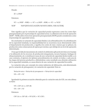 AlfaomegaFundamentos de costos
209
Donde:
Tf = a/NOP
Entonces:
VC = a (NOP – NOR) = > VC = a (NOP – NOR) => VC = a %CO
NOP 	 NOP [ESTA ECUACIÓN NO ESTÁ BIEN, VER AUTOR]
Esto significa que la variación de capacidad puede expresarse como los costos fijos
presupuestados por el porcentaje de capacidad ociosa. La diferencia de nivel de operación
(NOP – NOR) sobre el nivel de operación presupuestado (NOP) puede considerarse como
el porcentaje de capacidad ociosa.
En conclusión, la variación de capacidad obedece a la sobreutilización o la subutilización
de la capacidad instalada, la responsabilidad de su ocurrencia recae directamente sobre
el departamento de producción, y significa los costos de más o menos que se aplican a la
producción como consecuencia de operar por encima o por debajo de un nivel de operación
determinado.
O sea que la falta de mecanismos de control o la deficiente aplicación de éstos en el manejo
y la utilización de los recursos de producción (maquinaria, recurso humano, bodegas de
almacenamiento, etc.) constituyen causa de una variación de capacidad desfavorable o, en
caso contrario, el ejercicio de óptimos procedimientos de control, en todas y cada una de
las etapas del proceso productivo, obteniéndose como resultado una eficiente utilización
de la capacidad instalada, es causa directa de una variación de capacidad favorable.
La variación neta, por concepto de costos indirectos de fabricación, está determinada
por la variación de presupuesto y la variación de capacidad. Esto es:
Variación neta = Variación de presupuesto + Variación de capacidad
VN = VP + VC
Igualando la primera ecuación obtenida para la variación neta de CIF, con esta última
se tiene:
VN = CIF (A) vs. CIF (R)
VN = VP + VC
Entonces:
CIF (A) vs. CIF (R) = VP (CIF) + VC (CIF)
Determinación y análisis de las variaciones de los costos indirectos de fabricación
 