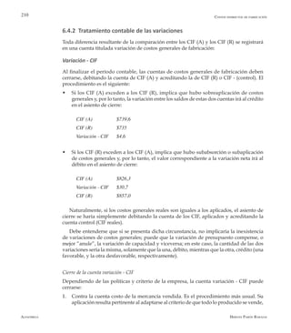 Alfaomega Hernán Pabón Barajas
210
6.4.2 Tratamiento contable de las variaciones
Toda diferencia resultante de la comparación entre los CIF (A) y los CIF (R) se registrará
en una cuenta titulada variación de costos generales de fabricación:
Variación - CIF
Al finalizar el período contable, las cuentas de costos generales de fabricación deben
cerrarse, debitando la cuenta de CIF (A) y acreditando la de CIF (R) o CIF - (control). El
procedimiento es el siguiente:
w	 Si los CIF (A) exceden a los CIF (R), implica que hubo sobreaplicación de costos
generales y, por lo tanto, la variación entre los saldos de estas dos cuentas irá al crédito
en el asiento de cierre:
CIF (A)       	 $739,6
CIF (R) 	 	 $735
Variación - CIF  	 $4,6
w	 Si los CIF (R) exceden a los CIF (A), implica que hubo subabsorción o subaplicación
de costos generales y, por lo tanto, el valor correspondiente a la variación neta irá al
débito en el asiento de cierre:
CIF (A)      	 $826,3
Variación - CIF   	 $30,7
CIF (R) 	 	 $857,0
Naturalmente, si los costos generales reales son iguales a los aplicados, el asiento de
cierre se haría simplemente debitando la cuenta de los CIF, aplicados y acreditando la
cuenta control (CIF reales).
Debe entenderse que si se presenta dicha circunstancia, no implicaría la inexistencia
de variaciones de costos generales; puede que la variación de presupuesto compense, o
mejor “anule”, la variación de capacidad y viceversa; en este caso, la cantidad de las dos
variaciones sería la misma, solamente que la una, débito, mientras que la otra, crédito (una
favorable, y la otra desfavorable, respectivamente).
Cierre de la cuenta variación - CIF
Dependiendo de las políticas y criterio de la empresa, la cuenta variación - CIF puede
cerrarse:
1.	 Contra la cuenta costo de la mercancía vendida. Es el procedimiento más usual. Su
aplicación resulta pertinente al adaptarse al criterio de que todo lo producido se vende,
Costos indirectos de fabricación
 