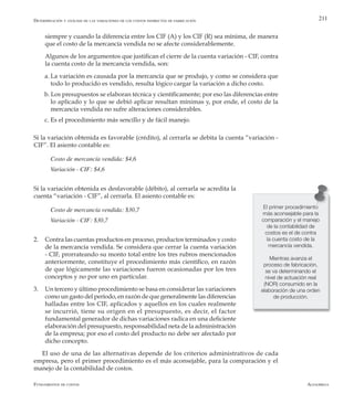 AlfaomegaFundamentos de costos
211
siempre y cuando la diferencia entre los CIF (A) y los CIF (R) sea mínima, de manera
que el costo de la mercancía vendida no se afecte considerablemente.
	 Algunos de los argumentos que justifican el cierre de la cuenta variación - CIF, contra
la cuenta costo de la mercancía vendida, son:
a.	La variación es causada por la mercancía que se produjo, y como se considera que
todo lo producido es vendido, resulta lógico cargar la variación a dicho costo.
b. Los presupuestos se elaboran técnica y científicamente; por eso las diferencias entre
lo aplicado y lo que se debió aplicar resultan mínimas y, por ende, el costo de la
mercancía vendida no sufre alteraciones considerables.
c. Es el procedimiento más sencillo y de fácil manejo.
Si la variación obtenida es favorable (crédito), al cerrarla se debita la cuenta “variación -
CIF”. El asiento contable es:
Costo de mercancía vendida: $4,6
Variación - CIF: $4,6
Si la variación obtenida es desfavorable (débito), al cerrarla se acredita la
cuenta “variación - CIF”, al cerrarla. El asiento contable es:
Costo de mercancía vendida: $30,7
Variación - CIF: $30,7
2.	 Contra las cuentas productos en proceso, productos terminados y costo
de la mercancía vendida. Se considera que cerrar la cuenta variación
- CIF, prorrateando su monto total entre los tres rubros mencionados
anteriormente, constituye el procedimiento más científico, en razón
de que lógicamente las variaciones fueron ocasionadas por los tres
conceptos y no por uno en particular.
3.	 Un tercero y último procedimiento se basa en considerar las variaciones
como un gasto del período, en razón de que generalmente las diferencias
halladas entre los CIF, aplicados y aquellos en los cuales realmente
se incurrió, tiene su origen en el presupuesto, es decir, el factor
fundamental generador de dichas variaciones radica en una deficiente
elaboración del presupuesto, responsabilidad neta de la administración
de la empresa; por eso el costo del producto no debe ser afectado por
dicho concepto.
El uso de una de las alternativas depende de los criterios administrativos de cada
empresa, pero el primer procedimiento es el más aconsejable, para la comparación y el
manejo de la contabilidad de costos.
Determinación y análisis de las variaciones de los costos indirectos de fabricación
El primer procedimiento
más aconsejable para la
comparación y el manejo
de la contabilidad de
costos es el de contra
la cuenta costo de la
mercancía vendida.
Mientras avanza el
proceso de fabricación,
se va determinando el
nivel de actuación real
(NOR) consumido en la
elaboración de una orden
de producción.
 