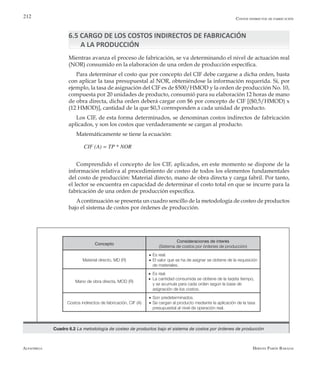 Alfaomega Hernán Pabón Barajas
212
6.5 CARGO DE LOS COSTOS INDIRECTOS DE FABRICACIÓN
A LA PRODUCCIÓN
Mientras avanza el proceso de fabricación, se va determinando el nivel de actuación real
(NOR) consumido en la elaboración de una orden de producción específica.
Para determinar el costo que por concepto del CIF debe cargarse a dicha orden, basta
con aplicar la tasa presupuestal al NOR, obteniéndose la información requerida. Si, por
ejemplo, la tasa de asignación del CIF es de $500/HMOD y la orden de producción No. 10,
compuesta por 20 unidades de producto, consumió para su elaboración 12 horas de mano
de obra directa, dicha orden deberá cargar con $6 por concepto de CIF [($0,5/HMOD) x
(12 HMOD)], cantidad de la que $0,3 corresponden a cada unidad de producto.
Los CIF, de esta forma determinados, se denominan costos indirectos de fabricación
aplicados, y son los costos que verdaderamente se cargan al producto.
Matemáticamente se tiene la ecuación:
CIF (A) = TP * NOR
Comprendido el concepto de los CIF, aplicados, en este momento se dispone de la
información relativa al procedimiento de costeo de todos los elementos fundamentales
del costo de producción: Material directo, mano de obra directa y carga fabril. Por tanto,
el lector se encuentra en capacidad de determinar el costo total en que se incurre para la
fabricación de una orden de producción específica.
Acontinuación se presenta un cuadro sencillo de la metodología de costeo de productos
bajo el sistema de costos por órdenes de producción.
Costos indirectos de fabricación
Concepto
Consideraciones de interés
(Sistema de costos por órdenes de producción)
Material directo, MD (R)
Es real.
El valor que se ha de asignar se obtiene de la requisición
de materiales.
Mano de obra directa, MOD (R)
Es real.
La cantidad consumida se obtiene de la tarjeta tiempo,
y se acumula para cada orden según la base de
asignación de los costos.
Costos indirectos de fabricación, CIF (A)
Son predeterminados.
Se cargan al producto mediante la aplicación de la tasa
presupuestal al nivel de operación real.
•
•
•
•
•
•
Cuadro 6.2 La metodología de costeo de productos bajo el sistema de costos por órdenes de producción
 