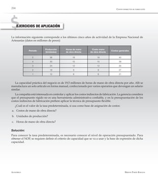 Alfaomega Hernán Pabón Barajas
214
EJERCICIOS DE APLICACIÓN
La información siguiente corresponde a los últimos cinco años de actividad de la Empresa Nacional de
Artesanías (datos en millones de pesos):
Período
Producción
(Unidades)
Horas de mano
de obra directa
Costo mano
de obra directa	
Costos generales
5 36 18 18 45
4 30 15 15 39
3 24 12 12 30
2 18 9 9 27
1 12 6 6 21
La capacidad práctica del negocio es de 19,5 millones de horas de mano de obra directa por año. Allí se
manufactura un solo artículo en forma manual, confeccionado por varios operarios que devengan un salario
similar.
La compañía está interesada en controlar y aplicar los costos indirectos de fabricación. La gerencia considera
que el presupuesto rígido no es una herramienta administrativa confiable, y en la presupuestación de los
costos indirectos de fabricación prefiere aplicar la técnica de presupuesto flexible.
¿Cuál es el valor de la tasa predeterminada, si usa como base de asignación de costos:
a.	 Costos de mano de obra directa?
b.	 Unidades de producción?
c.	 Horas de mano de obra directa?
Solución:
Para conocer la tasa predeterminada, es necesario conocer el nivel de operación presupuestado. Para
obtener el NOP, se requiere definir el criterio de capacidad que se va a usar y la base de expresión de dicha
capacidad.
Costos indirectos de fabricación
 