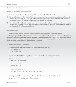 AlfaomegaFundamentos de costos
215Ejercicios de aplicación
Según el enunciado del ejercicio:
Criterio de capacidad: Capacidad práctica
En horas de mano de obra directa, la capacidad práctica es de 19,5 millones de horas.
1.	 En costo de mano de obra directa: Como se observa, el costo de la mano de obra directa no ha sufrido
cambios. Ha sido de $1,00 / hora para todos los períodos; por eso la capacidad práctica de la empresa,
expresada en costos de mano de obra directa, equivale a $19,5 millones.
2.	 En unidades de producción: Se observa que una unidad de producto requiere media hora para su
manufactura completa; de esto se concluye que la capacidad práctica de la empresa en unidades de
producto es de: 39 millones de unidades.
CIF Presupuestados
Nota: Utilizando las horas de número de horas de mano de obra directa como base el costo de MOD.
Para presupuestar los costos indirectos de fabricación, utilizando la técnica del presupuesto flexible, es
necesario determinar el comportamiento de los CIF. El factor más relevante o crítico para segregar los costos
indirectos en su parte fija y, en su parte variable, son las horas de mano de obra directa. A mayor número de
horas, mayores costos indirectos de fabricación, y viceversa.
1. Método del punto alto y punto bajo:
El punto más alto (PA), con respecto a las horas de mano de obra, es:
18, y su costo: 45.
Esto es: PA (18,45).
El punto más bajo (PB), con respecto a las horas de mano de obra, es: 6, y su costo: 21.
Esto es: PB (6, 21).
H M O (x) CIF (y) Relación
PA = 18  45 (18,45)
PB = 6  21 (6, 21)
La pendiente de la recta es:
m =  (Y2 - Yl) / (X2 - Xl) = (45 - 21) / (18 - 6) = 24 / 12 = 2
Con el punto: (6, 21), y la pendiente de la línea: 2, se define la ecuación de la línea recta:
Y - Y1 = m (X - X1). Sustituyendo valores, se tiene:
 