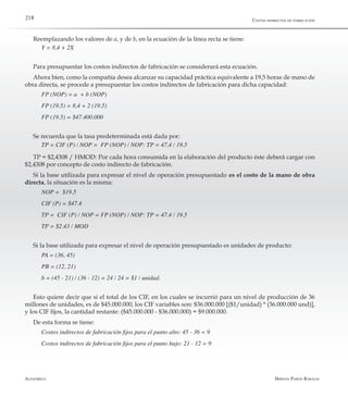 Alfaomega Hernán Pabón Barajas
218
Reemplazando los valores de a, y de b, en la ecuación de la línea recta se tiene:
Y = 8,4 + 2X
Para presupuestar los costos indirectos de fabricación se considerará esta ecuación.
Ahora bien, como la compañía desea alcanzar su capacidad práctica equivalente a 19,5 horas de mano de
obra directa, se procede a presupuestar los costos indirectos de fabricación para dicha capacidad:
FP (NOP) = a  + b (NOP)
FP (19.5) = 8,4 + 2 (19.5)
FP (19.5) = $47.400.000
Se recuerda que la tasa predeterminada está dada por:
TP = CIF (P) / NOP =  FP (NOP) / NOP: TP = 47,4 / 19.5
TP = $2,4308 / HMOD: Por cada hora consumida en la elaboración del producto éste deberá cargar con
$2,4308 por concepto de costo indirecto de fabricación.
Si la base utilizada para expresar el nivel de operación presupuestado es el costo de la mano de obra
directa, la situación es la misma:
NOP =  $19.5
CIF (P) = $47.4
TP =  CIF (P) / NOP = FP (NOP) / NOP: TP = 47.4 / 19.5
TP = $2.43 / MOD
Si la base utilizada para expresar el nivel de operación presupuestado es unidades de producto:
PA = (36, 45)
PB = (12, 21)
b = (45 - 21) / (36 - 12) = 24 / 24 = $1 / unidad.
Esto quiere decir que si el total de los CIF, en los cuales se incurrió para un nivel de producción de 36
millones de unidades, es de $45.000.000, los CIF variables son: $36.000.000 [($1/unidad) * (36.000.000 und)],
y los CIF fijos, la cantidad restante: ($45.000.000 - $36.000.000) = $9.000.000.
De esta forma se tiene:
Costos indirectos de fabricación fijos para el punto alto: 45 - 36 = 9
Costos indirectos de fabricación fijos para el punto bajo: 21 - 12 = 9
Costos indirectos de fabricación
 