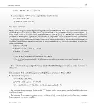 AlfaomegaFundamentos de costos
219Ejercicios de aplicación
FP = a + bX: FP = 9 + 1X: FP = 9 + X
Recuérdese que el NOP en unidades producidas es: 39 millones.
FP (39) = 9 + 39 = 48
TP = 48 / 39: TP $1,2308 / und
Para mayor ilustración:
Ahora, considere que durante el período se produjeron 36.000.000 und, para cuya fabricación se utilizaron
18.000.000 de horas de mano de obra directa y que realmente se pagaron $19.000.000 por nómina. Si los CIF
reales, en los cuales se incurrió, fueron de $10.500.000 por los CIF fijos, y $42.000.000 por los CIF variables,
¿cuánto se le debió aplicar al producto por concepto de carga fabril, y cuál es el análisis de las variaciones?
Supóngase la aplicación de CIF con base en horas de mano de obra directa. (El desarrollo de este ejercicio
utilizando las otras bases determinadas: costo de mano de obra directa y unidades producidas, se deja como
ejercicio del lector).
CIF (A) = TP (NOR)
CIF (A) = (2,4308) * (18) = $43.754.400
CIF (R) = $52.500.000
VN = CIF (R) vs. CIF (A) = (52.500.000) vs. (43.754.400)
VN = $8.745.600 desfavorable (R > A). El producto se vendió con un menor costo que el asumido por la 	
	        empresa.
Esta variación indica que el producto dejó de absorber $8.745.600 por concepto de costos indirectos de
fabricación.
Determinación de la variación de presupuesto (VP) y de la variación de capacidad
w	 Variación de presupuesto:
VP = CIF (R) vs. FP (NOR)
FP (NOR) = (8.4) + 2(18) = $44.400.000
VP: = (52.500.000) vs. (44.400.000) = $8.100.000 desfavorable (R > P)
La variación de presupuesto desfavorable (VP desfav) indica que se gastó más de lo debido, al mismo
nivel de actividad.
La variación de presupuesto se descompone en variación de presupuesto por costos fijos, y en variación
de presupuesto por costos variables:
 