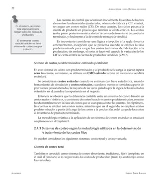Alfaomega Hernán Pabón Barajas
22
Las cuentas de control que acumulan inicialmente los costos de los tres
elementos fundamentales (materiales, nómina de fábrica y CIF, control,
se cargan con costos reales (CR). De estas cuentas, los costos pasan a la
cuenta de producto en proceso que también se afecta con CR. Los costos
reales pasan posteriormente a afectar la cuenta de inventario de producto
terminado, y finalmente a la de costo de mercancía vendida.
Es importante considerar una ligera excepción a la regla descrita
anteriormente, excepción que se presenta cuando se emplea la tasa
predeterminada para cargar los costos indirectos de fabricación a la
producción; sin embargo, el costo se hace real cuando la variación de los
CIF se cierra contra la cuenta de productos vendidos (CMD).
Sistema de costos predeterminados: estimado y estándar
En este sistema los costos son predeterminados y al producto se le carga lo que se espera
sean los costos; así mismo, se obtiene un CMD estándar (costo de mercancía vendida
estándar).
Se consideran costos estándar cuando se estiman con base estadística, usando
herramientas de simulación y costos estimados, cuando su monto se considera a partir de
previsiones poco elaboradas, la mayoría de las veces guiados por la lógica de los resultados
obtenidos en el pasado y la experiencia en el negocio.
Entonces se observa que la diferencia contable entre un sistema de costeo basado en
costos reales o históricos, y un sistema de costeo basado en costos predeterminados, consiste
fundamentalmente en la clase de costos que se usan para afectar las cuentas. En el primero,
las cuentas se afectan con costos reales, mientras que en el segundo, se emplean costos
predeterminados a partir del cargo de los costos a la producción, o del cargo de los costos
al inventario de producto terminado.
La metodología relativa a la aplicación de un sistema de costos estándar se estudiará
ampliamente en el Capítulo 8.
2.4.3 Sistemas de costeo según la metodología utilizada en la determinación 	
y tratamiento de los costos fijos
Se pueden considerar los siguientes sistemas: costeo total y costeo variable.
Sistema de costeo total
También es conocido como sistema de costeo absorbente, tradicional, fijo o completo, en
el cual al producto se le cargan todos los costos de producción (tanto los costos fijos como
los variables).
En el sistema de costeo
total al producto se le
cargan todos los costos de
producción.
El sistema de costeo
variable también se llama
sistema de costeo marginal
o directo.
Agregación de costos (Sistemas de costeo)
 
