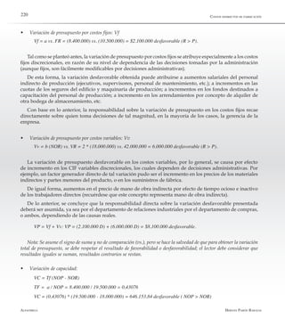 Alfaomega Hernán Pabón Barajas
220
w	 Variación de presupuesto por costos fijos: Vf
Vf = a vs. FR = (8.400.000) vs. (10.500.000) = $2.100.000 desfavorable (R > P).
Tal como se planteó antes, la variación de presupuesto por costos fijos se atribuye especialmente a los costos
fijos discrecionales, en razón de su nivel de dependencia de las decisiones tomadas por la administración
(aunque fijos, son fácilmente modificables por decisiones administrativas).
De esta forma, la variación desfavorable obtenida puede atribuirse a aumentos salariales del personal
indirecto de producción (ejecutivos, supervisores, personal de mantenimiento, etc.); a incrementos en las
cuotas de los seguros del edificio y maquinaria de producción; a incrementos en los fondos destinados a
capacitación del personal de producción; a incremento en los arrendamientos por concepto de alquiler de
otra bodega de almacenamiento, etc.
Con base en lo anterior, la responsabilidad sobre la variación de presupuesto en los costos fijos recae
directamente sobre quien toma decisiones de tal magnitud, en la mayoría de los casos, la gerencia de la
empresa.
w	 Variación de presupuesto por costos variables: Vv
Vv = b (NOR) vs. VR = 2 * (18.000.000) vs. 42.000.000 = 6.000.000 desfavorable (R > P).
La variación de presupuesto desfavorable en los costos variables, por lo general, se causa por efecto
de incremento en los CIF variables discrecionales, los cuales dependen de decisiones administrativas. Por
ejemplo, un factor generador directo de tal variación pudo ser el incremento en los precios de los materiales
indirectos y partes menores del producto, o en los suministros de fábrica.
De igual forma, aumentos en el precio de mano de obra indirecta por efecto de tiempo ocioso e inactivo
de los trabajadores directos (recuérdese que este concepto representa mano de obra indirecta).
De lo anterior, se concluye que la responsabilidad directa sobre la variación desfavorable presentada
deberá ser asumida, ya sea por el departamento de relaciones industriales por el departamento de compras,
o ambos, dependiendo de las causas reales.
VP = Vf + Vv: VP = (2.100.000 D) + (6.000.000 D) = $8.100.000 desfavorable.
Nota: Se asume el signo de suma y no de comparación (vs.), pero se hace la salvedad de que para obtener la variación
total de presupuesto, se debe respetar el resultado de favorabilidad o desfavorabilidad; el lector debe considerar que
resultados iguales se suman, resultados contrarios se restan.
w	 Variación de capacidad:
VC = Tf (NOP - NOR)
TF =  a / NOP = 8.400.000 / 19.500.000 = 0,43076
VC = (0,43076) * (19.500.000 - 18.000.000) = 646.153,84 desfavorable ( NOP > NOR)
Costos indirectos de fabricación
 