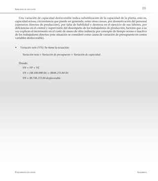 AlfaomegaFundamentos de costos
221Ejercicios de aplicación
Una variación de capacidad desfavorable indica subutilización de la capacidad de la planta, esto es,
capacidad ociosa, circunstancia que puede ser generada, entre otras causas, por desmotivación del personal
(operarios directos de producción), por falta de habilidad y destreza en el ejercicio de sus labores, por
deficiencias en el control y supervisión del desempeño de los trabajadores de producción, factores que a su
vez explican el incremento en el costo de mano de obra indirecta por concepto de tiempo ocioso e inactivo
de los trabajadores directos (esta situación se consideró como causa de variación de presupuesto en costos
variables desfavorable).
w	 Variación neta (VN): Se tiene la ecuación:
Variación neta = Variación de presupuesto + Variación de capacidad.
Donde:
VN = VP + VC
VN = ($8.100.000 D) + ($646.153,84 D)
VN = $8.746.153,84 desfavorable
 