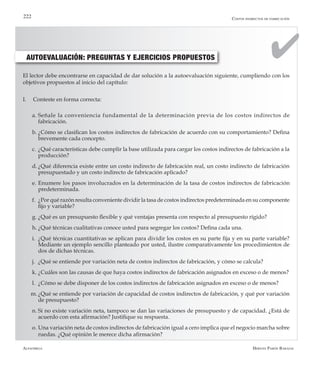 Alfaomega Hernán Pabón Barajas
222
AUTOEVALUACIÓN: PREGUNTAS Y EJERCICIOS PROPUESTOS
El lector debe encontrarse en capacidad de dar solución a la autoevaluación siguiente, cumpliendo con los
objetivos propuestos al inicio del capítulo:
I.	 Conteste en forma correcta:
a.	Señale la conveniencia fundamental de la determinación previa de los costos indirectos de
fabricación.
b.	¿Cómo se clasifican los costos indirectos de fabricación de acuerdo con su comportamiento? Defina
brevemente cada concepto.
c.	¿Qué características debe cumplir la base utilizada para cargar los costos indirectos de fabricación a la
producción?
d.	¿Qué diferencia existe entre un costo indirecto de fabricación real, un costo indirecto de fabricación
presupuestado y un costo indirecto de fabricación aplicado?
e.	Enumere los pasos involucrados en la determinación de la tasa de costos indirectos de fabricación
predeterminada.
f.	 ¿Por qué razón resulta conveniente dividir la tasa de costos indirectos predeterminada en su componente
fijo y variable?
g.	¿Qué es un presupuesto flexible y qué ventajas presenta con respecto al presupuesto rígido?
h.	¿Qué técnicas cualitativas conoce usted para segregar los costos? Defina cada una.
i.	 ¿Qué técnicas cuantitativas se aplican para dividir los costos en su parte fija y en su parte variable?
Mediante un ejemplo sencillo planteado por usted, ilustre comparativamente los procedimientos de
dos de dichas técnicas.
j.	 ¿Qué se entiende por variación neta de costos indirectos de fabricación, y cómo se calcula?
k.	¿Cuáles son las causas de que haya costos indirectos de fabricación asignados en exceso o de menos?
l.	 ¿Cómo se debe disponer de los costos indirectos de fabricación asignados en exceso o de menos?
m.	¿Qué se entiende por variación de capacidad de costos indirectos de fabricación, y qué por variación
de presupuesto?
n.	Si no existe variación neta, tampoco se dan las variaciones de presupuesto y de capacidad. ¿Está de
acuerdo con esta afirmación? Justifique su respuesta.
o.	Una variación neta de costos indirectos de fabricación igual a cero implica que el negocio marcha sobre
ruedas. ¿Qué opinión le merece dicha afirmación?
Costos indirectos de fabricación
 