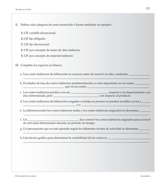 AlfaomegaFundamentos de costos
223Autoevaluaciónn
II.	 Defina cada categoría de costo enunciado e ilustre mediante un ejemplo:
1. CIF variable discrecional:
2. CIF fijo obligado:
3. CIF fijo discrecional:
4. CIF por concepto de mano de obra indirecta:
5. CIF por concepto de material indirecto:
III.	 Complete los espacios en blanco:
a.	Los costos indirectos de fabricación se conocen antes de incurrir en ellos, mediante: _______________
________________________________________________________________________________________.
b.	El empleo de tasa de costos indirectos predeterminados es más importante en un costeo ___________
_____________________________ que en un costeo ___________________________________________.
c.	Los costos indirectos pueden o no ser __________________________, respecto a un departamento o un
área determinada, pero ________________________________ con respecto al producto.
d.	Los costos indirectos de fabricación cargados a trabajo en proceso se pueden acreditar ya sea a ______
_____________________________________ o a ________________________________________________.
e.	La diferencia entre los costos indirectos reales y los costos indirectos asignados se denomina ________
________________________________________________________________________________________.
f.	 Un ____________________________________ da a conocer los costos indirectos asignados para un nivel
de actividad determinado durante un período de tiempo.
g.	Un presupuesto que no está ajustado según los diferentes niveles de actividad se denomina ________
________________________________________________________________________________________.
h.	Una técnica gráfica para determinar la variabilidad de los costos es ______________________________
________________________________________________________________________________________.
 