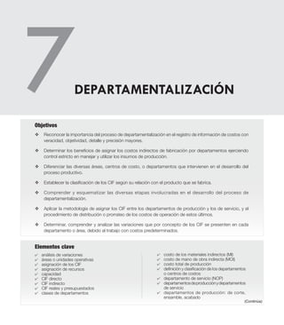 v	Reconocer la importancia del proceso de departamentalización en el registro de información de costos con
veracidad, objetividad, detalle y precisión mayores.
v	 Determinar los beneficios de asignar los costos indirectos de fabricación por departamentos ejerciendo
control estricto en manejar y utilizar los insumos de producción.
v	 Diferenciar las diversas áreas, centros de costo, o departamentos que intervienen en el desarrollo del
proceso productivo.
v	 Establecer la clasificación de los CIF según su relación con el producto que se fabrica.
v	 Comprender y esquematizar las diversas etapas involucradas en el desarrollo del proceso de
departamentalización.
v	 Aplicar la metodología de asignar los CIF entre los departamentos de producción y los de servicio, y el
procedimiento de distribución o prorrateo de los costos de operación de estos últimos.
v	 Determinar, comprender y analizar las variaciones que por concepto de los CIF se presenten en cada
departamento o área, debido al trabajo con costos predeterminados.
Objetivos
DEPARTAMENTALIZACIÓN
Elementos clave
4	 análisis de variaciones
4	 áreas o unidades operativas
4	 asignación de los CIF
4	 asignación de recursos
4	 capacidad
4	 CIF directo
4	 CIF indirecto
4	 CIF reales y presupuestados
4	 clases de departamentos
4	 costo de los materiales indirectos (MI)
4	 costo de mano de obra indirecta (MOI)
4	 costo total de producción
4	 definición y clasificación de los departamentos
o centros de costos
4	 departamento de servicio (NOP)
4	 departamentosdeproducciónydepartamentos
de servicio
4	 departamentos de producción: de corte,
ensamble, acabado
(Continúa)
 