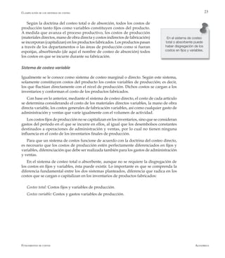 AlfaomegaFundamentos de costos
23
Según la doctrina del costeo total o de absorción, todos los costos de
producción tanto fijos como variables constituyen costos del producto.
A medida que avanza el proceso productivo, los costos de producción
(materiales directos, mano de obra directa y costos indirectos de fabricación)
se incorporan (capitalizan) en los productos fabricados. Los productos pasan
a través de los departamentos o las áreas de producción como si fueran
esponjas, absorbiendo (de aquí el nombre de costeo de absorción) todos
los costos en que se incurre durante su fabricación.
Sistema de costeo variable
Igualmente se le conoce como sistema de costeo marginal o directo. Según este sistema,
solamente constituyen costos del producto los costos variables de producción; es decir,
los que fluctúan directamente con el nivel de producción. Dichos costos se cargan a los
inventarios y conforman el costo de los productos fabricados.
Con base en lo anterior, mediante el sistema de costeo directo, el costo de cada artículo
se determina considerando el costo de los materiales directos variables, la mano de obra
directa variable, los costos generales de fabricación variables, así como cualquier gasto de
administración y ventas que varíe igualmente con el volumen de actividad.
Los costos fijos de producción no se capitalizan en los inventarios, sino que se consideran
gastos del período en el que se incurre en ellos, al igual que los desembolsos constantes
destinados a operaciones de administración y ventas, por lo cual no tienen ninguna
influencia en el costo de los inventarios finales de producción.
Para que un sistema de costos funcione de acuerdo con la doctrina del costeo directo,
es necesario que los costos de producción estén perfectamente diferenciados en fijos y
variables, diferenciación que debe ser realizada también para los gastos de administración
y ventas.
En el sistema de costeo total o absorbente, aunque no se requiere la disgregación de
los costos en fijos y variables, ésta puede existir. Lo importante es que se comprenda la
diferencia fundamental entre los dos sistemas planteados, diferencia que radica en los
costos que se cargan o capitalizan en los inventarios de productos fabricados:
Costeo total: Costos fijos y variables de producción.
Costeo variable: Costos y gastos variables de producción.
En el sistema de costeo
total o absorbente puede
haber disgregación de los
costos en fijos y variables.
Clasificación de los sistemas de costeo
 