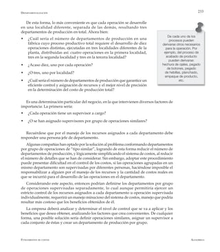 AlfaomegaFundamentos de costos
233
De esta forma, lo más conveniente es que cada operación se desarrolle
en una localidad diferente, separada de las demás, resultando tres
departamentos de producción en total. Ahora bien:
w	 ¿Cuál sería el número de departamentos de producción en una
fábrica cuyo proceso productivo total requiere el desarrollo de diez
operaciones distintas, ejecutadas en tres localidades diferentes de la
planta, distribuidas así: cuatro operaciones en la primera localidad,
tres en la segunda localidad y tres en la tercera localidad?
w	 ¿Acaso diez, uno por cada operación?
w	 ¿O tres, uno por localidad?
w	 ¿Cuál sería el número de departamentos de producción que garantice un
eficiente control y asignación de recursos y el mejor nivel de precisión
en la determinación del costo de producción total?
Es una determinación particular del negocio, en la que intervienen diversos factores de
importancia: La primera sería:
w	 ¿Cada operación tiene un supervisor a cargo?
w	 ¿O se han asignado supervisores por grupo de operaciones similares?
Recuérdese que por el manejo de los recursos asignados a cada departamento debe
responder una persona jefe de departamento.
Algunas compañías han optado por la solución al problema conformando departamentos
por grupo de operaciones de “tipo similar”, logrando de esta forma reducir el número de
departamentos de producción, y lógicamente simplificando el sistema de costos, al reducir
el número de detalles que se han de considerar. Sin embargo, adoptar este procedimiento
puede presentar dificultad en el control de los costos, si las operaciones agrupadas en un
mismo departamento son supervisadas por diferentes personas, haciéndose imposible el
responsabilizar a alguien por el manejo de los recursos y la cantidad de costos reales en
que se incurrió para el desarrollo de las operaciones en el departamento.
Considerando este aspecto, entonces podrían definirse los departamentos por grupo
de operaciones supervisadas separadamente, lo cual aunque permitiría ejercer un
estricto control de los recursos asignados a cada departamento u operación supervisada
individualmente, requerirá un manejo minucioso del sistema de costos, manejo que podría
resultar más costoso que los beneficios obtenidos de él.
La empresa deberá analizar y determinar el nivel de control que se va a aplicar y los
beneficios que desea obtener, analizando los factores que crea convenientes. De cualquier
forma, una posible solución sería definir operaciones similares, asignar un supervisor a
cada conjunto de éstas y crear un departamento de producción por grupo.
De cada uno de los
procesos pueden
derivarse otros necesarios
para la operación. Por
ejemplo, del proceso de
acabado de producto
pueden derivarse:
hechura de ojales, pegado
de botones, pegado
de hebillas, planchado,
empaque de producto,
etc.
Departamentalización
 