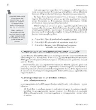 Alfaomega Hernán Pabón Barajas
234
Así, cada supervisor responderá por lo asignado a su departamento, se
ejerce un efectivo control de recursos, y se simplifica el manejo del sistema
de costos, al lograr reducir el número de departamentos de producción.
En el caso de los departamentos de servicio, la situación es similar, cada
negocio definirá el número idóneo que permita garantizar un efectivo
control del manejo y uso de los recursos, así como determinar un costo de
producción lo más cercano posible a la realidad.
Definir los tipos de servicios de apoyo a la gestión de producción es una
tarea sencilla; sin embargo, definir la forma de departamentalizar dichos
servicios, que contribuirá a la consecución de los objetivos de la contabilidad
de costos, puede resultar algo complejo. Se han definido tres criterios de
decisión básicos para la cuestión:
w Criterio No. 1: Nivel de similitud de los servicios entre sí.
w Criterio No. 2: El costo relativo de suministrar un servicio.
w Criterio No. 3: La supervisión del manejo de los recursos 			
			 utilizados para suministrar el servicio.
7.2 METODOLOGÍA DEL PROCESO DE DEPARTAMENTALIZACIÓN
El procedimiento de departamentalización requiere presupuestar los costos indirectos de
fabricación para cada departamento de producción, y para cada departamento de servicio
(NOP), presupuesto que se determinará según el nivel de actuación que espera alcanzar
cada uno de ellos.
En consecuencia, para cada departamento es necesario definir la capacidad que se va a
utilizar y la base más significativa de asignación de los costos según sus características y
operación particular. Una vez desarrollada esta operación, el costo de los departamentos
de servicio será absorbido por los de producción, distribución realizada según la base de
asignación definida.
7.2.1 Presupuestación de los CIF directos e indirectos
para cada departamento
La presupuestación de los CIF requiere la diferenciación entre costos directos y costos
indirectos.
w	 CIF directo: Éste es aquel que, aunque es indirecto con respecto al producto, se puede
identificar con un departamento, o con un proceso, y cuya decisión es de autonomía
del jefe del departamento, persona encargada de su presupuestación y control sobre
su manejo.
La empresa debe analizar
y determinar el nivel
de control que se va a
aplicar y los beneficios
que desea obtener,
analizando los factores
que crea convenientes.
Definir la forma de
departamentalizar los
servicios, que contribuirá
a lograr los objetivos de
la contabilidad de costos,
puede resultar algo
complejo.
Departamentalización
 