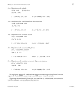 AlfaomegaFundamentos de costos
237
Para el departamento de acabado:
500 m2
100%	 $5.500 100%
50 m2
X  X  10%
X = (50 * 100)/ 500 = 10%              X = (10 *$5.500) / 100 = $550
Para el departamento de almacenamiento de materias primas:
500 m2
100% $5.500 100%
45 m2
X  X  9%
X = (45 * 100)/ 500 = 9%                X = (9 * $5.500) / 100 = $495
Para el departamento de control de calidad:
500 m2
100% $5.500 100%
55 m2
X   X  11%
X = (55 * 100)/ 500 = 11%              X = (11 * $5.500) 100 = $605
Para el departamento de contabilidad de fábrica:
500 m2
100% $5.500.000 100%
70 m2
  X  X   14%
X = (70* 100)/ 500 = 14%               X = (14 *$ 5.500) / 100 =  $770
Para el departamento de servicio de restaurante de personal de planta:
500 m2
100% $5.500 100%
50 m2
X  X  10%
X = (50 * 100)/ 500 = 10%              X = (10 *$5.500) / 100  = $550
De esta forma, la suma de lo asignado a cada departamento deberá totalizar el costo de
seguros de planta: $5.500 que corresponde al CIF que se pretende repartir.
El ejercicio de esta forma se desarrolló para que el lector comprenda el procedimiento
total. Sin embargo, podría realizarse directamente:
Metodología del proceso de departamentalización
 