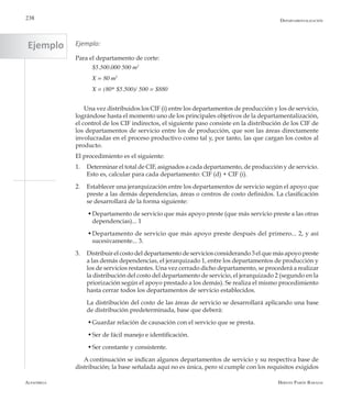 Alfaomega Hernán Pabón Barajas
238 Departamentalización
Ejemplo:
Para el departamento de corte:
$5.500.000 500 m2
X = 80 m2
X = (80* $5.500)/ 500 = $880
Una vez distribuidos los CIF (i) entre los departamentos de producción y los de servicio,
lográndose hasta el momento uno de los principales objetivos de la departamentalización,
el control de los CIF indirectos, el siguiente paso consiste en la distribución de los CIF de
los departamentos de servicio entre los de producción, que son las áreas directamente
involucradas en el proceso productivo como tal y, por tanto, las que cargan los costos al
producto.
El procedimiento es el siguiente:
1.	 Determinar el total de CIF, asignados a cada departamento, de producción y de servicio.
Esto es, calcular para cada departamento: CIF (d) + CIF (i).
2.	 Establecer una jerarquización entre los departamentos de servicio según el apoyo que
preste a las demás dependencias, áreas o centros de costo definidos. La clasificación
se desarrollará de la forma siguiente:
  w	Departamento de servicio que más apoyo preste (que más servicio preste a las otras
dependencias)... 1
  w	Departamento de servicio que más apoyo preste después del primero... 2, y así
sucesivamente... 3.
3.	 Distribuir el costo del departamento de servicios considerando 3 el que más apoyo preste
a las demás dependencias, el jerarquizado 1, entre los departamentos de producción y
los de servicios restantes. Una vez cerrado dicho departamento, se procederá a realizar
la distribución del costo del departamento de servicio, el jerarquizado 2 (segundo en la
priorización según el apoyo prestado a los demás). Se realiza el mismo procedimiento
hasta cerrar todos los departamentos de servicio establecidos.
	 La distribución del costo de las áreas de servicio se desarrollará aplicando una base
de distribución predeterminada, base que deberá:
  w	Guardar relación de causación con el servicio que se presta.
  w	Ser de fácil manejo e identificación.
  w	Ser constante y consistente.
A continuación se indican algunos departamentos de servicio y su respectiva base de
distribución; la base señalada aquí no es única, pero sí cumple con los requisitos exigidos
Ejemplo
 