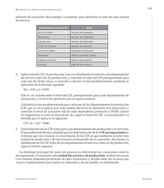 AlfaomegaFundamentos de costos
239
(relación de causación, fácil manejo y constante), para distribuir el costo de cada unidad
de servicio:
Departamentos de servicio Base
Servicio médico Número de empleados
Restaurante Número de empleados
Capacitación Número de empleados
Centro de cómputo Número de uniformes
Control de calidad Cantidad de productos
Almacenes Metros cuadrados usados
Ingeniería industrial Número de productos
Compras Valor de las compras
Metodología del proceso de departamentalización
4.	 Aplicación del CIF a la producción: Una vez distribuido el costo de cada departamento
de servicio entre los de producción, y conocido el total del CIF presupuestado para
cada una de dichas áreas, se procede a calcular la tasa predeterminada, mediante la
aplicación de la fórmula siguiente:
Tpi = CIF (p)i / NOPi.
	 Esto es, el cociente entre el total del CIF, presupuestado para cada departamento de
producción, y el nivel de operación que se espera alcanzar.
	 Calculada la tasa predeterminada para cada uno de los departamentos de producción
(CIF que se van a aplicar por cada unidad del nivel de operación real alcanzado), y
conocido el nivel de actuación real de cada dependencia productiva (NOR): (factor
de asignación), se está en disposición de cargar el total del CIF, a la producción. La
fórmula que se aplica es la siguiente:
CIF (A) = Tpi * NORi
5.	 Determinación de los CIF reales para cada departamento (de producción y de servicio):
El procedimiento técnico señalado para la determinación de los CIF presupuestados es
el mismo que nos conduce al conocimiento de los CIF en que realmente incurre cada
unidad de producción y de servicio para el desarrollo de su operación. Así mismo, la
distribución de los CIF reales de los departamentos de servicio, entre los de producción,
sigue el mismo esquema.
La finalidad principal de todo este proceso es determinar las variaciones entre lo
presupuestado y lo real para cada unidad (de servicio y de producción), analizar las causas
o los factores primarios promotores de tales variaciones, y decidir sobre las acciones que
vayan a implementarse para lograr su reducción y, de ser posible, su eliminación.
 