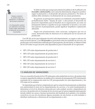 Alfaomega Hernán Pabón Barajas
240
Sedeberecordarqueaunqueparaefectosdeanálisissedéelcalificativode
favorable o desfavorable a una variación determinada, ninguna es positiva
según la planeación y el desarrollo del proceso productivo. Por tanto, el
análisis debe orientarse a la eliminación de sus causas promotoras.
En general, un presupuesto superior a lo realmente consumido implica
probablemente haber “dejado de lado” o descartado el desarrollo de
proyectos importantes para el beneficio de la organización, así como un
presupuesto inferior a aquello en lo que realmente se incurrió, o un costo
real superior al presupuestado, puede significar despilfarro o planeación
deficiente.
Según este planteamiento, toda variación, cualquiera que sea su
causa, demuestra falta de eficiencia en la utilización de los recursos de
producción.
Los CIF (d), en los que realmente incurrió cada departamento, se cargan a cada uno de
éstos en forma directa, y los CIF (i) reales se prorratean entre las unidades de servicio y de
producción con la misma base utilizada para el presupuesto; de esta forma, se obtiene el total
de los CIF reales en que incurrió cada dependencia para el desarrollo de su operación:
w	 RP1: CIF reales departamento de producción 1
w	 RP2: CIF reales departamento de producción 2
w	 RP3: CIF reales departamento de producción 3
w	 RS1: CIF reales departamento de servicios 1
w	 RS2: CIF reales departamento de servicios 2
w	 RS3: CIF reales departamento de servicios 3
7.3 ANÁLISIS DE VARIACIONES
Una vez conocido el monto de los CIF reales para cada unidad (de servicio y de producción),
se está en capacidad de elaborar un análisis de la variación de presupuesto (VP), información
resultante de la comparación entre los CIF presupuestados de cada departamento y los
CIF reales de los mismos.
Es importante que el lector comprenda por qué la variación de presupuesto se determina
con anterioridad al cierre de los departamentos de servicio, y la razón fundamental es
determinar el nivel de eficiencia alcanzado por cada unidad, sección o dependencia de
servicio o de producción en el manejo de los recursos que le fueron asignados (presupuesto
inicial), definir las causas o factores promotores del resultado de la gestión y las medidas
correctivas en caso de encontrarse alguna anomalía; de esta forma, se evita trasladar o
distribuir ineficiencias o eficiencias de un departamento a otro.
Ninguna variación
es positiva según la
planeación y el desarrollo
del proceso productivo.
Un presupuesto superior
a lo realmente consumido
implica haber descartado
el desarrollo de proyectos
importantes.
Departamentalización
 