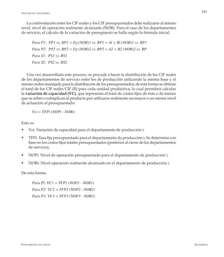 AlfaomegaFundamentos de costos
241
La confrontación entre los CIF reales y los CIF presupuestados debe realizarse al mismo
nivel: nivel de operación realmente alcanzado (NOR). Para el caso de los departamentos
de servicio, el cálculo de la variación de presupuesto se halla según la fórmula inicial.
Para P1:  PP1 vs. RP1 = Fp (NOR)1 vs. RP1 = Al + Bl (NOR)1 vs. RP1
Para P2:  PP2 vs. RP2 = Fp (NOR)2 vs. RP2 = A2 + B2 (NOR)2 vs. RP
Para S1:  PS1 vs. RS1
Para S2:  PS2 vs. RS2
Una vez desarrollado este proceso, se procede a hacer la distribución de los CIF reales
de los departamentos de servicio entre los de producción utilizando la misma base y el
mismo orden manejado para la distribución de los presupuestados; de esta forma se obtiene
el total de los CIF reales CIF (R) para cada unidad productiva, lo cual permitirá calcular
la variación de capacidad (VC), que representa el total de costos fijos de más o de menos
que se sobre o subaplican al producto por utilizarse realmente un mayor o un menor nivel
de actuación al presupuestado:
Vci = TFPi (NOPi - NORi)
Esto es:
w	 Vci: Variación de capacidad para el departamento de producción i:
w	 TFPi: Tasa fija presupuestada para el departamento de producción i: Se determina con
base en los costos fijos totales presupuestados (posterior al cierre de los departamentos
de servicio).
w	 NOPi: Nivel de operación presupuestado para el departamento de producción i.
w	 NORi: Nivel operación realmente alcanzado en el departamento de producción i.
De esta forma:
Para Pl: VC1 = TFP1 (NOP1 - NOR1)
Para P2: VC2 = TFP2 (NOP2 - NOR2)
Para P3: VC3 = TFP3 (NOP3 - NOR3)
Análisis de variaciones
 