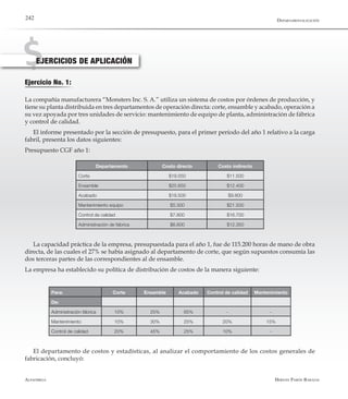 Alfaomega Hernán Pabón Barajas
242
Ejercicio No. 1:
EJERCICIOS DE APLICACIÓN
La compañía manufacturera “Monsters Inc. S. A.” utiliza un sistema de costos por órdenes de producción, y
tiene su planta distribuida en tres departamentos de operación directa: corte, ensamble y acabado, operación a
su vez apoyada por tres unidades de servicio: mantenimiento de equipo de planta, administración de fábrica
y control de calidad.
El informe presentado por la sección de presupuesto, para el primer período del año 1 relativo a la carga
fabril, presenta los datos siguientes:
Presupuesto CGF año 1:
Departamento Costo directo Costo indirecto
Corte $19.550 $11.500
Ensamble $25.650 $12.400
Acabado $18.500 $9.800
Mantenimiento equipo $5.300 $21.500
Control de calidad $7.800 $16.700
Administración de fábrica $6.600 $12.350
La capacidad práctica de la empresa, presupuestada para el año 1, fue de 115.200 horas de mano de obra
directa, de las cuales el 27% se había asignado al departamento de corte, que según supuestos consumía las
dos terceras partes de las correspondientes al de ensamble.
La empresa ha establecido su política de distribución de costos de la manera siguiente:
Para: Corte Ensamble Acabado Control de calidad Mantenimiento
De:
Administración fábrica 10% 25% 65% - -
Mantenimiento 10% 30% 25% 20% 15%
Control de calidad 20% 45% 25% 10% -
El departamento de costos y estadísticas, al analizar el comportamiento de los costos generales de
fabricación, concluyó:
Departamentalización
 