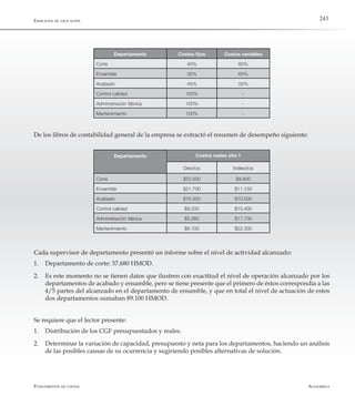 AlfaomegaFundamentos de costos
243
Departamento Costos fijos Costos variables
Corte 40% 60%
Ensamble 35% 65%
Acabado 45% 55%
Control calidad 100% -
Administración fábrica 100% -
Mantenimiento 100% -
De los libros de contabilidad general de la empresa se extractó el resumen de desempeño siguiente:
Directos Indirectos
Corte $23.500 $9.800
Ensamble $21.700 $11.150
Acabado $16.350 $10.500
Control calidad $9.200 $15.400
Administración fábrica $5.260 $17.700
Mantenimiento $6.100 $22.300
Costos reales año 1
Cada supervisor de departamento presentó un informe sobre el nivel de actividad alcanzado:
1.	 Departamento de corte: 37.680 HMOD.
2.	 Es este momento no se tienen datos que ilustren con exactitud el nivel de operación alcanzado por los
departamentos de acabado y ensamble, pero se tiene presente que el primero de éstos correspondía a las
4/5 partes del alcanzado en el departamento de ensamble, y que en total el nivel de actuación de estos
dos departamentos sumaban 89.100 HMOD.
Se requiere que el lector presente:
1.	 Distribución de los CGF presupuestados y reales.
2.	 Determinar la variación de capacidad, presupuesto y neta para los departamentos, haciendo un análisis
de las posibles causas de su ocurrencia y sugiriendo posibles alternativas de solución.
Ejercicios de aplicación
Departamento
 