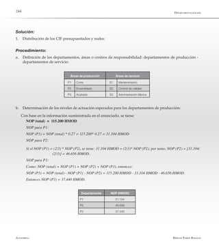Alfaomega Hernán Pabón Barajas
244
Solución:
1.	 Distribución de los CIF presupuestados y reales:
Procedimiento:
a.	 Definición de los departamentos, áreas o centros de responsabilidad: departamentos de producción -
departamentos de servicio:
P1 Corte S1 Mantenimiento
P2 Ensamblado S2 Control de calidad
P3 Acabado S3 Administración fábrica
Áreas de producción Áreas de servicio
b.	 Determinación de los niveles de actuación esperados para los departamentos de producción:
Con base en la información suministrada en el enunciado, se tiene:
NOP (total) = 115.200 HMOD
NOP para P1:
NOP (P1) = NOP (total) * 0.27 = 115.200* 0.27 = 31.104 HMOD
NOP para P2:
Si el NOP (P1) = (2/3) * NOP (P2), se tiene: 31.104 HMOD = (2/3)* NOP (P2); por tanto, NOP (P2) = [31.104/	
	                          (2/3)] = 46.656 HMOD.
NOP para P3:
Como: NOP (total) = NOP (P1) + NOP (P2) + NOP (P3), entonces:
NOP (P3) = NOP (total) - NOP (P1) - NOP (P2) = 115.200 HMOD - 31.104 HMOD - 46.656 HMOD.
Entonces NOP (P3) = 37.440 HMOD.
Departamento NOP (HMOD)
P1 31.104
P2 46.656
P3 37.440
Departamentalización
 