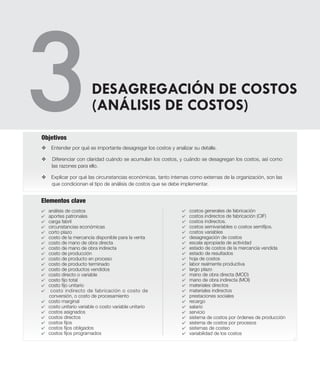 4
Elementos clave
v Entender por qué es importante desagregar los costos y analizar su detalle.
v Diferenciar con claridad cuándo se acumulan los costos, y cuándo se desagregan los costos, así como
las razones para ello.
v Explicar por qué las circunstancias económicas, tanto internas como externas de la organización, son las
que condicionan el tipo de análisis de costos que se debe implementar.
Objetivos
DESAGREGACIÓN DE COSTOS
(ANÁLISIS DE COSTOS)
4 análisis de costos
4 aportes patronales
4 carga fabril
4 circunstancias económicas
4 corto plazo
4 costo de la mercancía disponible para la venta
4 costo de mano de obra directa
4 costo de mano de obra indirecta
4 costo de producción
4 costo de producto en proceso
4 costo de producto terminado
4 costo de productos vendidos
4 costo directo o variable
4 costo fijo total
4 costo fijo unitario
4 costo indirecto de fabricación o costo de
conversión, o costo de procesamiento
4 costo marginal
4 costo unitario variable o costo variable unitario
4 costos asignados
4 costos directos
4 costos fijos
4 costos fijos obligados
4 costos fijos programados
4 costos generales de fabricación
4 costos indirectos de fabricación (CIF)
4 costos indirectos.
4 costos semivariables o costos semifijos.
4 costos variables
4 desagregación de costos
4 escala apropiada de actividad
4 estado de costos de la mercancía vendida
4 estado de resultados
4 hoja de costos
4 labor realmente productiva
4 largo plazo
4 mano de obra directa (MOD)
4 mano de obra indirecta (MOI)
4 materiales directos
4 materiales indirectos
4 prestaciones sociales
4 recargo
4 salario
4 servicio
4 sistema de costos por órdenes de producción
4 sistema de costos por procesos
4 sistemas de costeo
4 variabilidad de los costos
 