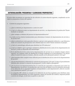 AlfaomegaFundamentos de costos
251
AUTOEVALUACIÓN: PREGUNTAS Y EJERCICIOS PROPUESTOS
El lector debe encontrarse en capacidad de dar solución a la autoevaluación siguiente, cumpliendo con los
objetivos propuestos al inicio del capítulo:
I.	 Conteste las preguntas siguientes:
a.	¿Qué se entiende por departamento o centro de costo?
b.	¿Cuál es la diferencia entre un departamento de servicio y un departamento de producción? Ilustre
mediante un ejemplo.
c.	¿Qué ventajas se obtienen del proceso de departamentalización?
d.	¿Cuáles son los criterios fundamentales para determinar el número de departamentos de servicios y
de producción?
e.	¿Qué se entiende por costos generales directos y qué por costos generales indirectos, y qué diferencia
existe en la manera de presupuestar estos distintos tipos de costos? Ilustre mediante un ejemplo.
f.	 ¿Cuál es la metodología utilizada para distribuir los CIF indirectos?
g.	¿Cuál es el objetivo que se persigue mediante la distribución de los costos de los departamentos de
servicio? ¿Cómo se desarrolla esta metodología?
h.	En la distribución de los costos de los departamentos de servicio no se considera ningún criterio
especial, con cualquier orden de distribución el tiempo empleado en el procedimiento y los efectos
sobre el control de costos es el mismo. ¿Está de acuerdo con la afirmación anterior? ¿Por qué?
i.	 ¿Qué requisitos debe cumplir la base utilizada para la distribución de los costos de los departamentos
de servicio?
j.	 ¿En qué departamento se determina la variación de presupuesto? ¿Por qué? ¿Cuál es el procedimiento
utilizado para calcular la variación de presupuesto? ¿Cuál el objetivo perseguido?
k.	¿En el proceso de departamentalización, la variación de capacidad se determina para todos los
departamentos, de servicio y de producción, esto con el fin de definir el nivel de eficiencia alcanzado
en la utilización de la capacidad instalada correspondiente a cada departamento? ¿Está de acuerdo
con la afirmación anterior? ¿Por qué?
l.	 La compañía ABC solicita su concepto en la definición de una base equitativa para distribuir, entre
los distintos departamentos, los costos siguientes: seguro de incendio de la fábrica, impuesto predial
y servicio de energía. ¿Cuál sería su aporte en cada caso?
Autoevaluación
 