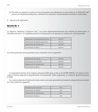 Alfaomega Hernán Pabón Barajas
252
m.	Presente un esquema resumen de los principales procedimientos involucrados en el desarrollo del
proceso de departamentalización, indicando las decisiones trascendentales tomadas en cada etapa.
II.	 Ejercicios de aplicación:
Ejercicio No. 1:
La empresa “Maderas y Espacios Ltda.” usa costos departamentalizados por órdenes de producción. A
diciembre del año 1, la compañía presenta la información real siguiente en materia de costos generales:
Departamento de maquinado (producción) $25.200
Departamento de acabado (producción) $37.600
Departamento de mantenimiento $42.800
Administración de fábrica $39.600
Departamento de acabado $40.000
Departamento de maquinado $28.000
Departamento de mantenimiento $40.000
Administración de fábrica $40.000
Los costos generales presupuestados para el período son los siguientes:
Departamentalización
Departamento de maquinado 30%
Departamento de acabado 40%
Departamento de mantenimiento 80%
Administración de fábrica 60%
La capacidad práctica de la empresa presupuestaba para el año es de 60.000 HMOD, 2/3 partes de las
cuales se habían asignado al departamento de maquinado. Dicha asignación se cumple de igual forma para
el NOR.
Los costos indirectos de fabricación tanto reales como presupuestados presentan la composición porcentual
de costos indirectos siguiente:
 