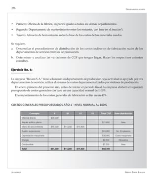 Alfaomega Hernán Pabón Barajas
256
w	 Primero: Oficina de la fábrica, en partes iguales a todos los demás departamentos.
w	 Segundo: Departamento de mantenimiento entre los restantes, con base en el área (m2
).
w	 Tercero: Almacén de herramientas sobre la base de los costos de los materiales usados.
Se requiere.
a.	 Desarrollar el procedimiento de distribución de los costos indirectos de fabricación reales de los
departamentos de servicio entre los de producción.
b.	 Determinar y analizar las variaciones de CGF que tengan lugar. Hacer los respectivos asientos
contables.
Ejercicio No. 4:
La empresa “Rexam S.A.” tiene solamente un departamento de producción cuya actividad es apoyada por tres
departamentos de servicio, utiliza el sistema de costos departamentalizados por órdenes de producción.
En enero primero del presente año, antes de iniciar el período fiscal, la empresa elaboró el siguiente
presupuesto de costos generales con base en una capacidad normal del 100%.
El comportamiento de los costos generales de fabricación es fijo en un 40%.
COSTOS GENERALES PRESUPUESTADOS AÑO 1 - NIVEL NORMAL AL 100%
Concepto P S1 S2 S3 Total CGF Base distribución
Material directo $36.000
Alquiler edificio planta $21.600 Área
Mano de obra indirecta $18.000 $14.200 $14.800
Sueldo supervisores $24.000 No. Empleados
Depreciación maquinaria $30.000 Costo maquinaria
Energía $9.600 Kilowatios
Combustible $7.200 Área
Total $54.000 $14.200 $14.800 $92.400
Departamentalización
 