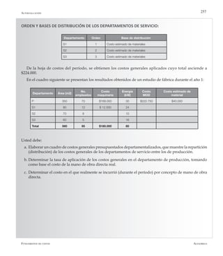 AlfaomegaFundamentos de costos
257
ORDEN Y BASES DE DISTRIBUCIÓN DE LOS DEPARTAMENTOS DE SERVICIO:
Departamento Orden Base de distribución
S1 1 Costo estimado de materiales
S2 2 Costo estimado de materiales
S3 3 Costo estimado de materiales
De la hoja de costos del período, se obtienen los costos generales aplicados cuyo total asciende a
$224.000.
En el cuadro siguiente se presentan los resultados obtenidos de un estudio de fábrica durante el año 1:
Usted debe:
a.	Elaborar un cuadro de costos generales presupuestados departamentalizados, que muestre la repartición
(distribución) de los costos generales de los departamentos de servicio entre los de producción.
b.	Determinar la tasa de aplicación de los costos generales en el departamento de producción, tomando
como base el costo de la mano de obra directa real.
c.	Determinar el costo en el que realmente se incurrió (durante el período) por concepto de mano de obra
directa.
Departamento Área (m2)
No.
empleados
Costo
maquinaria
Energía
(kW)
Costo
MOD
Costo estimado de
material
P 350 70 $168.000 30 $222.750 $40.000
S1 80 12 $ 12.000 24
S2 70 8 10
S3 60 5 16
Total 560 95 $180.000 80
Autoevaluación
 