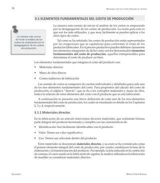 Alfaomega Hernán Pabón Barajas
26
La manera más común de iniciar el análisis de los costos es empezando
por la desagregación de los costos de producción. La razón para esto es
que son los más utilizados, y que muy fácilmente se pueden aplicar a los
otros tipos de costos.
Tal como se ha señalado, los costos de producción están representados
por las erogaciones que se capitalizan para conformar el costo de los
productos fabricados. En el proceso productivo pueden definirse claramente
tres elementos integrantes de dicho costo; son los denominados elementos
fundamentales del costo de producción, aquellos indispensables para
determinar el costo de producir un bien.
Los elementos fundamentales que integran el costo del producto son:
w	 Materiales directos
w	 Mano de obra directa
w	 Costos indirectos de fabricación
Las cuentas de costos se componen de cuentas individuales y detalladas para cada uno
de los tres elementos fundamentales del costo. Para propósitos del cálculo del costo de
producción, el adjetivo “directo”, que se da a los conceptos materiales y mano de obra,
indica la relación de estos elementos del costo con el producto que se está fabricando.
A continuación se presenta una breve definición de cada uno de los tres elementos
fundamentales del costo de producción, los cuales se estudiarán en detalle en los Capítulos
2, 3 y 4, respectivamente.
3.1.1 Materiales directos
En la fabricación de un artículo intervienen diversos materiales, que realmente forman
parte integral del producto terminado y cumplen con las características de:
w Identificación: Son fácilmente identificables con el producto
w Valor: Tienen un valor significativo
w Uso: Tienen uso relevante dentro del producto
Estos materiales se denominan materiales directos, y su costo se ha considerado como
el primer elemento integral del costo de producción, por cuanto constituyen la base de la
elaboración y la transformación del producto. Por ejemplo, la tela utilizada en la confección
de camisas, el cuero usado en la fabricación de zapatos, la madera utilizada en la fabricación
de muebles se consideran materiales directos.
La manera más común
de iniciar el análisis de los
costos es empezando por la
desagregación de los costos
de producción.
Desagregación de costos (Análisis de costeo)
3.1 ELEMENTOS FUNDAMENTALES DEL COSTO DE PRODUCCIÓN
 