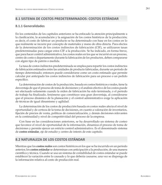 AlfaomegaFundamentos de costos
261
8.1 SISTEMA DE COSTOS PREDETERMINADOS: COSTOS ESTÁNDAR
8.1.1 Generalidades
En los contenidos de los capítulos anteriores se ha enfocado la atención principalmente a
la clasificación, la acumulación y la asignación de los costos históricos de la producción;
es decir, el costo de fabricar un producto se ha determinado con base en los costos en lo
que realmente se incurre por concepto de materiales y mano de obra directa. Para efectos
de la determinación de los costos indirectos de fabricación (CIF), se utilizaron tasas
predeterminadas para cargar estos CIF a la producción. Se ha indicado, en forma breve,
que para hacer control administrativo, los costos reales en los que se incurrió en un proceso,
centro de costo o departamento durante la fabricación de los productos, deben compararse
con algún tipo de patrón o medida.
La tasa de costos indirectos predeterminada se emplea para repartir los costos indirectos
de fabricación estimados entre las unidades de producto fabricadas, durante un período de
tiempo determinado; entonces puede considerarse como un costo estimado que permite
calcular por anticipado los costos indirectos de fabricación para un proceso o un pedido
específico.
La determinación de costos de la producción, basada en costos históricos o reales, tiene la
desventaja de que el proceso de toma de decisiones y el análisis efectivo de los costos puede
ser efectuado solamente cuando la orden de fabricación ha sido terminada, o el período
de trabajo ha finalizado, fenómeno que constituye una gran desventaja, al considerarse
que el proceso dinámico de la planeación y el control administrativo exige la aplicación
de técnicas de igual dinamismo y agilidad.
La determinación de los costos de producción basada en costos reales afecta el nivel de
oportunidad y de certeza de la toma de decisiones, en cuanto a valoración de inventarios,
fijación de precios de venta, políticas de comercialización, y demás decisiones relevantes
en la continuidad y nivel de competitividad del proceso de la empresa.
Con base en las consideraciones anteriores, se ha desarrollado un sistema de costeo
que favorece el nivel de oportunidad de la información, dinamiza el proceso de toma de
decisiones y permite ejercer un estricto control administrativo. Es el denominado sistema
de costos estándar, eje de estudio y centro de interés de este capítulo.
8.2 NATURALEZA DE LOS COSTOS ESTÁNDAR
Mientras que los costos reales son costos históricos en los que se ha incurrido en un período
anterior, los costos estándar se determinan con anticipación a la producción, de una manera
científica y técnica. Cuando se usa un sistema de contabilidad de costos estándar se puede
establecer la variación entre lo causado y lo que debería causarse, una vez se disponga de
la información relativa al costo de producción real.
Sistemas de costos predeterminados: Costos estándar
 