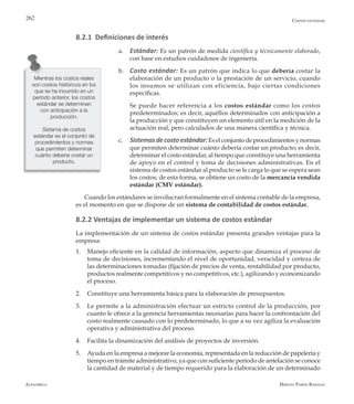 Alfaomega Hernán Pabón Barajas
262
8.2.1 Definiciones de interés
a.	 Estándar: Es un patrón de medida científica y técnicamente elaborado,
con base en estudios cuidadosos de ingeniería.
b.	 Costo estándar: Es un patrón que indica lo que debería costar la
elaboración de un producto o la prestación de un servicio, cuando
los insumos se utilizan con eficiencia, bajo ciertas condiciones
específicas.
	 Se puede hacer referencia a los costos estándar como los costos
predeterminados; es decir, aquéllos determinados con anticipación a
la producción y que constituyen un elemento útil en la medición de la
actuación real, pero calculados de una manera científica y técnica.
c.	 Sistemasdecostoestándar:Eselconjuntodeprocedimientosynormas
que permiten determinar cuánto debería costar un producto; es decir,
determinar el costo estándar, al tiempo que constituye una herramienta
de apoyo en el control y toma de decisiones administrativas. En el
sistema de costos estándar al producto se le carga lo que se espera sean
los costos; de esta forma, se obtiene un costo de la mercancía vendida
estándar (CMV estándar).
Cuando los estándares se involucran formalmente en el sistema contable de la empresa,
es el momento en que se dispone de un sistema de contabilidad de costos estándar.
8.2.2 Ventajas de implementar un sistema de costos estándar
La implementación de un sistema de costos estándar presenta grandes ventajas para la
empresa:
1.	 Manejo eficiente en la calidad de información, aspecto que dinamiza el proceso de
toma de decisiones, incrementando el nivel de oportunidad, veracidad y certeza de
las determinaciones tomadas (fijación de precios de venta, rentabilidad por producto,
productos realmente competitivos y no competitivos, etc.), agilizando y economizando
el proceso.
2.	 Constituye una herramienta básica para la elaboración de presupuestos.
3.	 Le permite a la administración efectuar un estricto control de la producción, por
cuanto le ofrece a la gerencia herramientas necesarias para hacer la confrontación del
costo realmente causado con lo predeterminado, lo que a su vez agiliza la evaluación
operativa y administrativa del proceso.
4.	 Facilita la dinamización del análisis de proyectos de inversión.
5.	 Ayuda en la empresa a mejorar la economía, representada en la reducción de papelería y
tiempo en trámite administrativo, ya que con suficiente período de antelación se conoce
la cantidad de material y de tiempo requerido para la elaboración de un determinado
Mientras los costos reales
son costos históricos en los
que se ha incurrido en un
período anterior, los costos
estándar se determinan
con anticipación a la
producción.
Sistema de costos
estándar es el conjunto de
procedimientos y normas
que permiten determinar
cuánto debería costar un
producto.
Costos estándar
 