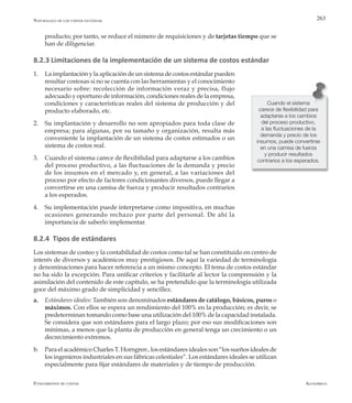 AlfaomegaFundamentos de costos
263
producto; por tanto, se reduce el número de requisiciones y de tarjetas tiempo que se
han de diligenciar.
8.2.3 Limitaciones de la implementación de un sistema de costos estándar
1.	 La implantación y la aplicación de un sistema de costos estándar pueden
resultar costosas si no se cuenta con las herramientas y el conocimiento
necesario sobre: recolección de información veraz y precisa, flujo
adecuado y oportuno de información, condiciones reales de la empresa,
condiciones y características reales del sistema de producción y del
producto elaborado, etc.
2.	 Su implantación y desarrollo no son apropiados para toda clase de
empresa; para algunas, por su tamaño y organización, resulta más
conveniente la implantación de un sistema de costos estimados o un
sistema de costos real.
3.	 Cuando el sistema carece de flexibilidad para adaptarse a los cambios
del proceso productivo, a las fluctuaciones de la demanda y precio
de los insumos en el mercado y, en general, a las variaciones del
proceso por efecto de factores condicionantes diversos, puede llegar a
convertirse en una camisa de fuerza y producir resultados contrarios
a los esperados.
4.	 Su implementación puede interpretarse como impositiva, en muchas
ocasiones generando rechazo por parte del personal. De ahí la
importancia de saberlo implementar.
8.2.4 Tipos de estándares
Los sistemas de costeo y la contabilidad de costos como tal se han constituido en centro de
interés de diversos y académicos muy prestigiosos. De aquí la variedad de terminología
y denominaciones para hacer referencia a un mismo concepto. El tema de costos estándar
no ha sido la excepción. Para unificar criterios y facilitarle al lector la comprensión y la
asimilación del contenido de este capítulo, se ha pretendido que la terminología utilizada
goce del máximo grado de simplicidad y sencillez.
a.	 Estándares ideales: También son denominados estándares de catálogo, básicos, puros o
máximos. Con ellos se espera un rendimiento del 100% en la producción; es decir, se
predeterminan tomando como base una utilización del 100% de la capacidad instalada.
Se considera que son estándares para el largo plazo; por eso sus modificaciones son
mínimas, a menos que la planta de producción en general tenga un crecimiento o un
decrecimiento extremos.
b.	 Para el académico Charles T. Horngren , los estándares ideales son “los sueños ideales de
los ingenieros industriales en sus fábricas celestiales”. Los estándares ideales se utilizan
especialmente para fijar estándares de materiales y de tiempo de producción.
Cuando el sistema
carece de flexibilidad para
adaptarse a los cambios
del proceso productivo,
a las fluctuaciones de la
demanda y precio de los
insumos, puede convertirse
en una camisa de fuerza
y producir resultados
contrarios a los esperados.
Naturaleza de los costos estándar
 